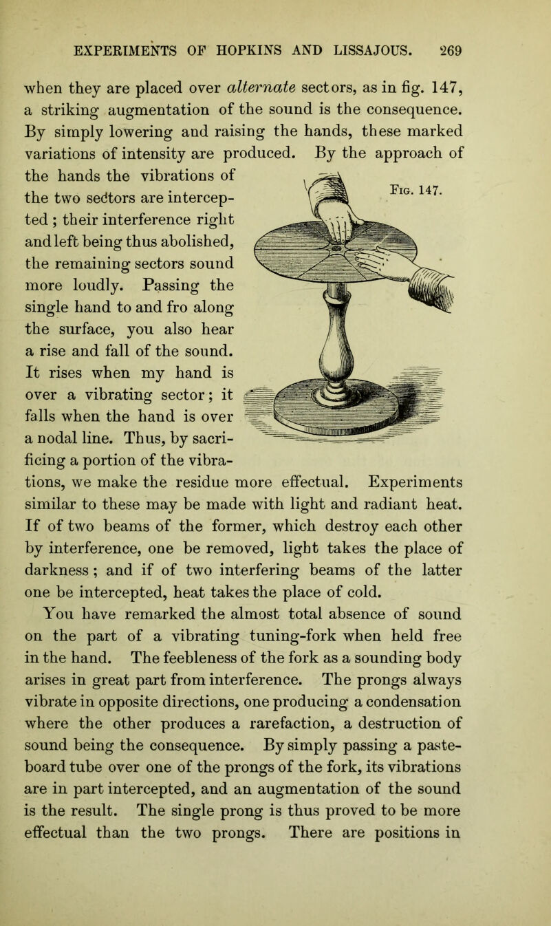 when they are placed over alternate sectors, as in fig. 147, a striking augmentation of the sound is the consequence. By simply lowering and raising the hands, these marked variations of intensity are produced. By the approach of the hands the vibrations of the two sedtors are intercep- ted ; their interference right and left being thus abolished, the remaining sectors sound more loudly. Passing the single hand to and fro along the surface, you also hear a rise and fall of the sound. It rises when my hand is over a vibrating sector; it falls when the hand is over a nodal line. Thus, by sacri- ficing a portion of the vibra- tions, we make the residue more effectual. Experiments similar to these may be made with light and radiant heat. If of two beams of the former, which destroy each other by interference, one be removed, light takes the place of darkness; and if of two interfering beams of the latter one be intercepted, heat takes the place of cold. You have remarked the almost total absence of sound on the part of a vibrating tuning-fork when held free in the hand. The feebleness of the fork as a sounding body arises in great part from interference. The prongs always vibrate in opposite directions, one producing a condensation where the other produces a rarefaction, a destruction of sound being the consequence. By simply passing a paste- board tube over one of the prongs of the fork, its vibrations are in part intercepted, and an augmentation of the sound is the result. The single prong is thus proved to be more effectual than the two prongs. There are positions in