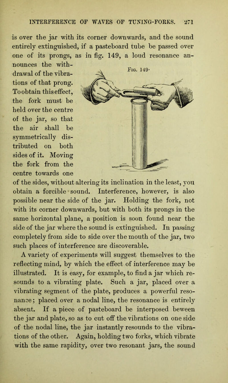 is over the jar with its corner downwards, and the sound entirely extinguished, if a pasteboard tube be passed over one of its prongs, as in fig. 149, a loud resonance an- nounces the with- drawal of the vibra- tions of that prong. To obtain this effect, the fork must be held over the centre of the jar, so that the air shall be symmetrically dis- tributed on both sides of it. Moving the fork from the centre towards one of the sides, without altering its inclination in the least, you obtain a forcible sound. Interference, however, is also possible near the side of the jar. Holding the fork, not with its corner downwards, but with both its prongs in the same horizontal plane, a position is soon found near the side of the jar where the sound is extinguished. In passing completely from side to side over the mouth of the jar, two such places of interference are discoverable. A variety of experiments will suggest themselves to the reflecting mind, by which the effect of interference may be illustrated. It is easy, for example, to find a jar which re- sounds to a vibrating plate. Such a jar, placed over a vibrating segment of the plate, produces a powerful reso- nance ; placed over a nodal line, the resonance is entirely absent. If a piece of pasteboard be interposed beween the jar and plate, so as to cut off the vibrations on one side of the nodal line, the jar instantly resounds to the vibra- tions of the other. Again, holding two forks, which vibrate with the same rapidity, over two resonant jars, the sound