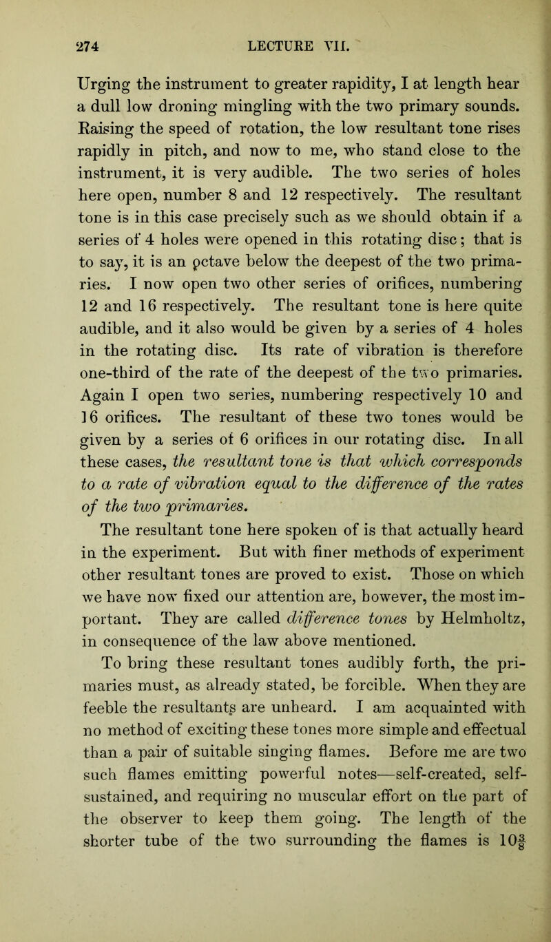 Urging the instrument to greater rapidity, I at length hear a dull low droning mingling with the two primary sounds. Raising the speed of rotation, the low resultant tone rises rapidly in pitch, and now to me, who stand close to the instrument, it is very audible. The two series of holes here open, number 8 and 12 respectively. The resultant tone is in this case precisely such as we should obtain if a series of 4 holes were opened in this rotating disc; that is to say, it is an pctave below the deepest of the two prima- ries. I now open two other series of orifices, numbering 12 and 16 respectively. The resultant tone is here quite audible, and it also would be given by a series of 4 holes in the rotating disc. Its rate of vibration is therefore one-third of the rate of the deepest of the two primaries. Again I open two series, numbering respectively 10 and 16 orifices. The resultant of these two tones would be given by a series of 6 orifices in our rotating disc. In all these cases, the resultant tone is that which corresponds to a rate of vibration equal to the difference of the rates of the two primaries. The resultant tone here spoken of is that actually heard in the experiment. But with finer methods of experiment other resultant tones are proved to exist. Those on which we have now fixed our attention are, however, the most im- portant. They are called difference tones by Helmholtz, in consequence of the law above mentioned. To bring these resultant tones audibly forth, the pri- maries must, as already stated, be forcible. When they are feeble the resultant^ are unheard. I am acquainted with no method of exciting these tones more simple and effectual than a pair of suitable singing flames. Before me are two such flames emitting powerful notes—self-created, self- sustained, and requiring no muscular effort on the part of the observer to keep them going. The length of the shorter tube of the two surrounding the flames is 10f