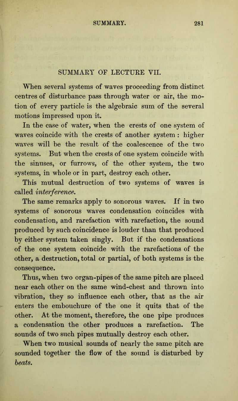 SUMMARY OF LECTURE VII. When several systems of waves proceeding from distinct centres of disturbance pass through water or air, the mo- tion of every particle is the algebraic sum of the several motions impressed upon it. In the case of water, when the crests of one system of waves coincide with the crests of another system : higher waves will he the result of the coalescence of the two systems. But when the crests of one system coincide with the sinuses, or furrows, of the other system, the two systems, in whole or in part, destroy each other. This mutual destruction of two systems of waves is called interference. The same remarks apply to sonorous waves. If in two systems of sonorous waves condensation coincides with condensation, and rarefaction with rarefaction, the sound produced by such coincidence is louder than that produced by either system taken singly. But if the condensations of the one system coincide with the rarefactions of the other, a destruction, total or partial, of both systems is the consequence. Thus, when two organ-pipes of the same pitch are placed near each other on the same wind-chest and thrown into vibration, they so influence each other, that as the air enters the embouchure of the one it quits that of the other. At the moment, therefore, the one pipe produces a condensation the other produces a rarefaction. The sounds of two such pipes mutually destroy each other. When two musical sounds of nearly the same pitch are sounded together the flow of the sound is disturbed by beats.