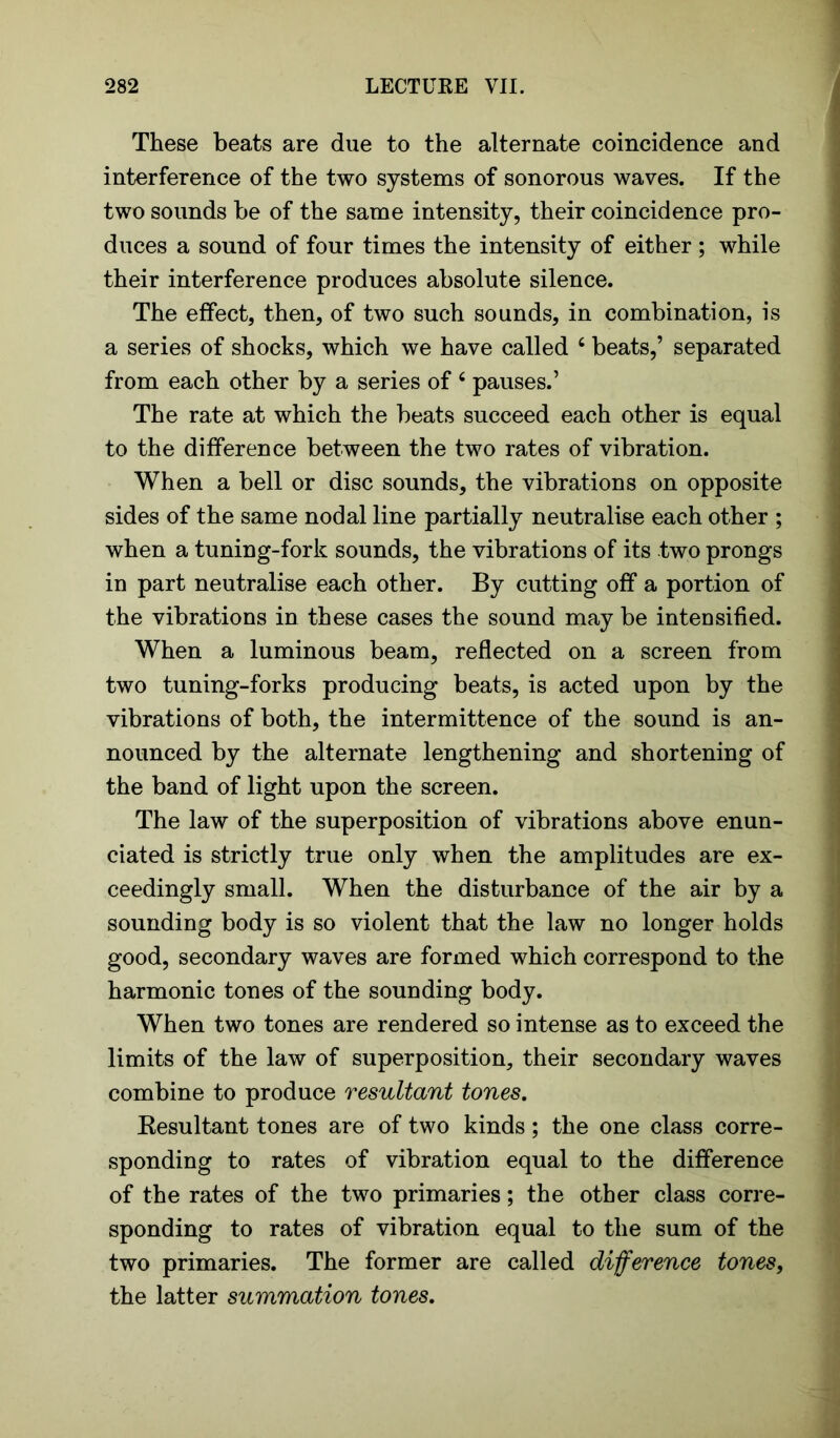 These beats are due to the alternate coincidence and interference of the two systems of sonorous waves. If the two sounds he of the same intensity, their coincidence pro- duces a sound of four times the intensity of either ; while their interference produces absolute silence. The effect, then, of two such sounds, in combination, is a series of shocks, which we have called 4 beats,’ separated from each other by a series of 4 pauses.’ The rate at which the beats succeed each other is equal to the difference between the two rates of vibration. When a bell or disc sounds, the vibrations on opposite sides of the same nodal line partially neutralise each other ; when a tuning-fork sounds, the vibrations of its two prongs in part neutralise each other. By cutting off a portion of the vibrations in these cases the sound may be intensified. When a luminous beam, reflected on a screen from two tuning-forks producing beats, is acted upon by the vibrations of both, the intermittence of the sound is an- nounced by the alternate lengthening and shortening of the band of light upon the screen. The law of the superposition of vibrations above enun- ciated is strictly true only when the amplitudes are ex- ceedingly small. When the disturbance of the air by a sounding body is so violent that the law no longer holds good, secondary waves are formed which correspond to the harmonic tones of the sounding body. When two tones are rendered so intense as to exceed the limits of the law of superposition, their secondary waves combine to produce resultant tones. Kesultant tones are of two kinds ; the one class corre- sponding to rates of vibration equal to the difference of the rates of the two primaries; the other class corre- sponding to rates of vibration equal to the sum of the two primaries. The former are called difference tones, the latter summation tones.