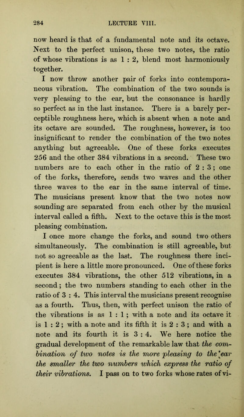 now heard is that of a fundamental note and its octave. Next to the perfect unison, these two notes, the ratio of whose vibrations is as 1 : 2, blend most harmoniously together. I now throw another pair of forks into contempora- neous vibration. The combination of the two sounds is very pleasing to the ear, but the consonance is hardly so perfect as in the last instance. There is a barely per- ceptible roughness here, which is absent when a note and its octave are sounded. The roughness, however, is too insignificant to render the combination of the two notes anything but agreeable. One of these forks executes 256 and the other 384 vibrations in a second. These two numbers are to each other in the ratio of 2:3; one of the forks, therefore, sends two waves and the other three waves to the ear in the same interval of time. The musicians present know that the two notes now sounding are separated from each other by the musical interval called a fifth. Next to the octave this is the most pleasing combination. I once more change the forks, and sound two others simultaneously. The combination is still agreeable, but not so agreeable as the last. The roughness there inci- pient is here a little more pronounced. One of these forks executes 384 vibrations, the other 512 vibrations, in a second; the two numbers standing to each other in the ratio of 3 : 4. This interval the musicians present recognise as a fourth. Thus, then, with perfect unison the ratio of the vibrations is as 1 : 1 ; with a note and its octave it is 1 : 2; with a note and its fifth it is 2 : 3 ; and with a note and its fourth it is 3 : 4. We here notice the gradual development of the remarkable law that the com- bination of two notes is the more 'pleasing to the [ear the smaller the two numbers which express the ratio of their vibrations. I pass on to two forks whose rates of vi-