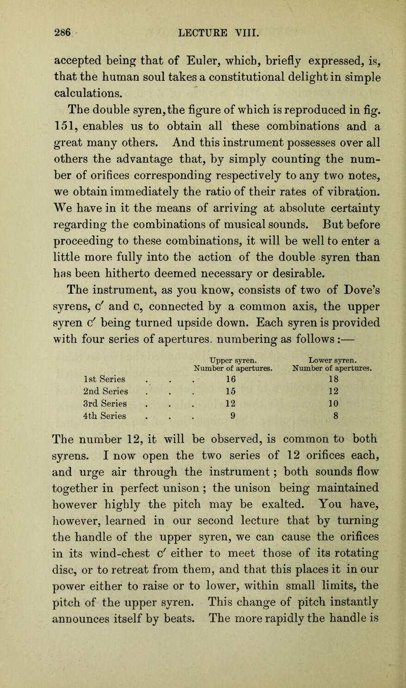 accepted being that of Euler, which, briefly expressed, is, that the human soul takes a constitutional delight in simple calculations. The double syren, the figure of which is reproduced in fig. 151, enables us to obtain all these combinations and a great many others. And this instrument possesses over all others the advantage that, by simply counting the num- ber of orifices corresponding respectively to any two notes, we obtain immediately the ratio of their rates of vibration. We have in it the means of arriving at absolute certainty regarding the combinations of musical sounds. But before proceeding to these combinations, it will be well to enter a little more fully into the action of the double syren than has been hitherto deemed necessary or desirable. The instrument, as you know, consists of two of Dove’s syrens, c' and c, connected by a common axis, the upper syren c' being turned upside down. Each syren is provided with four series of apertures, numbering as follows:— Upper syren. Lower syren. Number of apertures. Number of apertures. 1st Series 16 18 2nd Series 15 12 3rd Series 12 10 4 th Series 9 8 The number 12, it will be observed, is common to both syrens. I now open the two series of 12 orifices each, and urge air through the instrument; both sounds flow together in perfect unison ; the unison being maintained however highly the pitch may be exalted. You have, however, learned in our second lecture that by turning the handle of the upper syren, we can cause the orifices in its wind-chest c' either to meet those of its rotating disc, or to retreat from them, and that this places it in our power either to raise or to lower, within small limits, the pitch of the upper syren. This change of pitch instantly announces itself by beats. The more rapidly the handle is