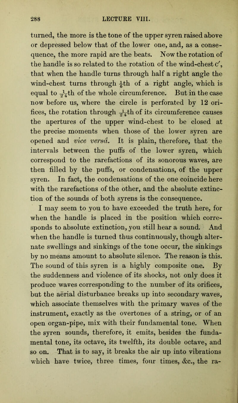 turned, the more is the tone of the upper syren raised above or depressed below that of the lower one, and, as a conse- quence, the more rapid are the beats. Now the rotation of the handle is so related to the rotation of the wind-chest c', that when the handle turns through half a right angle the wind-chest turns through -i-th of a right angle, which is equal to -J^th of the whole circumference. But in the case now before us, where the circle is perforated by 12 ori- fices, the rotation through J¥th of its circumference causes the apertures of the upper wind-chest to be closed at the precise moments when those of the lower syren are opened and vice versa. It is plain, therefore, that the intervals between the puffs of the lower syren, which correspond to the rarefactions of its sonorous waves, are then filled by the puffs, or condensations, of the upper syren. In fact, the condensations of the one coincide here with the rarefactions of the other, and the absolute extinc- tion of the sounds of both syrens is the consequence. I may seem to you to have exceeded the truth here, for when the handle is placed in the position which corre- sponds to absolute extinction, you still hear a sound. And when the handle is turned thus continuously, though alter- nate swellings and sinkings of the tone occur, the sinkings by no means amount to absolute silence. The reason is this. The sound of this syren is a highly composite one. By the suddenness and violence of its shocks, not only does it produce waves corresponding to the number of its orifices, but the aerial disturbance breaks up into secondary waves, which associate themselves with the primary waves of the instrument, exactly as the overtones of a string, or of an open organ-pipe, mix with their fundamental tone. When the syren sounds, therefore, it emits, besides the funda- mental tone, its octave, its twelfth, its double octave, and so on. That is to say, it breaks the air up into vibrations which have twice, three times, four times, &c., the ra-