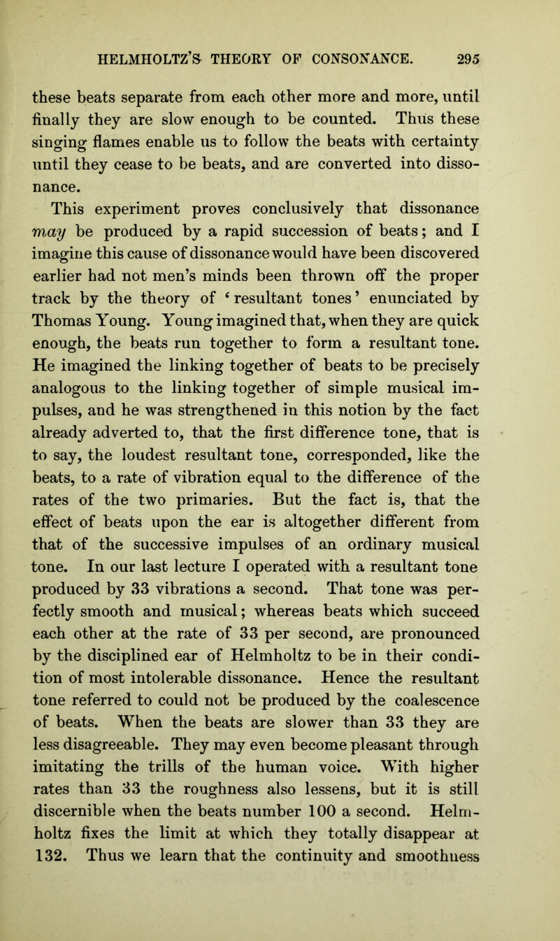 these beats separate from each other more and more, until finally they are slow enough to be counted. Thus these singing flames enable us to follow the beats with certainty until they cease to be beats, and are converted into disso- nance. This experiment proves conclusively that dissonance may be produced by a rapid succession of beats; and I imagine this cause of dissonance would have been discovered earlier had not men’s minds been thrown off the proper track by the theory of ‘resultant tones’ enunciated by Thomas Young. Young imagined that, when they are quick enough, the beats run together to form a resultant tone. He imagined the linking together of beats to be precisely analogous to the linking together of simple musical im- pulses, and he was strengthened in this notion by the fact already adverted to, that the first difference tone, that is to say, the loudest resultant tone, corresponded, like the beats, to a rate of vibration equal to the difference of the rates of the two primaries. But the fact is, that the effect of beats upon the ear is altogether different from that of the successive impulses of an ordinary musical tone. In our last lecture I operated with a resultant tone produced by 33 vibrations a second. That tone was per- fectly smooth and musical; whereas beats which succeed each other at the rate of 33 per second, are pronounced by the disciplined ear of Helmholtz to be in their condi- tion of most intolerable dissonance. Hence the resultant tone referred to could not be produced by the coalescence of beats. When the beats are slower than 33 they are less disagreeable. They may even become pleasant through imitating the trills of the human voice. With higher rates than 33 the roughness also lessens, but it is still discernible when the beats number 100 a second. Helm- holtz fixes the limit at which they totally disappear at 132. Thus we learn that the continuity and smoothuess
