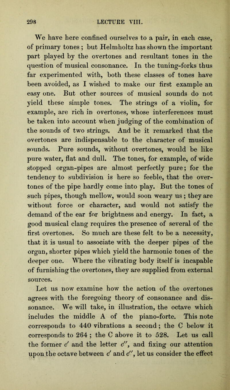 We have here confined ourselves to a pair, in each case, of primary tones ; but Helmholtz has shown the important part played by the overtones and resultant tones in the question of musical consonance. In the tuning-forks thus far experimented with, both these classes of tones have been avoided, as I wished to make our first example an easy one. But other sources of musical sounds do not yield these simple tones. The strings of a violin, for example, are rich in overtones, whose interferences must be taken into account when judging of the combination of the sounds of two strings. And be it remarked that the overtones are indispensable to the character of musical sounds. Pure sounds, without overtones, would be like pure water, flat and dull. The tones, for example, of wide stopped organ-pipes are almost perfectly pure; for the tendency to subdivision is here so feeble, that the over- tones of the pipe hardly come into play. But the tones of such pipes, though mellow, would soon weary us; they are without force or character, and would not satisfy the demand of the ear for brightness and energy. In fact, a good musical clang requires the presence of several of the first overtones. So much are these felt to be a necessity, that it is usual to associate with the deeper pipes of the organ, shorter pipes which yield the harmonic tones of the deeper one. Where the vibrating body itself is incapable of furnishing the overtones, they are supplied from external sources. Let us now examine how the action of the overtones agrees with the foregoing theory of consonance and dis- sonance. We will take, in illustration, the octave which includes the middle A of the piano-forte. This note corresponds to 440 vibrations a second; the C below it corresponds to 264 ; the C above it to 528. Let us call the former c' and the letter c9 and fixing our attention upon the octave between d and c, let us consider the effect