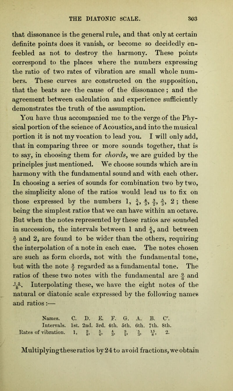 that dissonance is the general rule, and that only at certain definite points does it vanish, or become so decidedly en- feebled as not to destroy the harmony. These points correspond to the places where the numbers expressing the ratio of two rates of vibration are small whole num- bers. These curves are constructed on the supposition, that the beats are the cause of the dissonance; and the agreement between calculation and experience sufficiently demonstrates the truth of the assumption. You have thus accompanied me to the verge of the Phy- sical portion of the science of Acoustics, and into the musical portion it is not my vocation to lead you. I will only add, that in comparing three or more sounds together, that is to say, in choosing them for chords, we are guided by the principles just mentioned. We choose sounds which are in harmony with the fundamental sound and with each other. In choosing a series of sounds for combination two by two, the simplicity alone of the ratios would lead us to fix on those expressed by the numbers 1, J-, 2 ; these being the simplest ratios that we can have within an octave. But when the notes represented by these ratios are sounded in succession, the intervals between 1 and -§-, and between -f and 2, are found to be wrider than the others, requiring the interpolation of a note in each case. The notes chosen are such as form chords, not with the fundamental tone, but with the note -J regarded as a fundamental tone. The ratios of these two notes with the fundamental are and -L5-. Interpolating these, we have the eight notes of the natural or diatonic scale expressed by the following names and ratios:— Names. C. D. E. F. G. A. B. C'. Intervals. 1st. 2nd. 3rd. 4th. 5th. 6th. 7th. 8th. Rates of vibration. 1, f, f, §, §, 1I5, 2. Multiplying these ratios by 24 to avoid fractions, we obtain