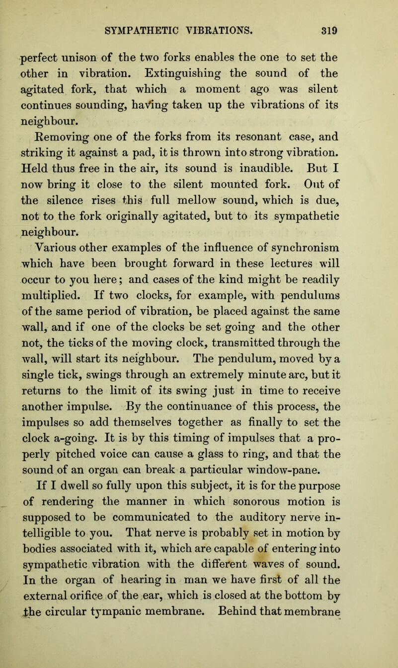 perfect unison of the two forks enables the one to set the other in vibration. Extinguishing the sound of the agitated fork, that which a moment ago was silent continues sounding, having taken up the vibrations of its neighbour. Removing one of the forks from its resonant case, and striking it against a pad, it is thrown into strong vibration. Held thus free in the air, its sound is inaudible. But I now bring it close to the silent mounted fork. Out of the silence rises this full mellow sound, which is due, not to the fork originally agitated, but to its sympathetic neighbour. Various other examples of the influence of synchronism which have been brought forward in these lectures will occur to you here; and cases of the kind might be readily multiplied. If two clocks, for example, with pendulums of the same period of vibration, be placed against the same wall, and if one of the clocks be set going and the other not, the ticks of the moving clock, transmitted through the wall, will start its neighbour. The pendulum, moved by a single tick, swings through an extremely minute arc, but it returns to the limit of its swing just in time to receive another impulse. By the continuance of this process, the impulses so add themselves together as finally to set the clock a-going. It is by this timing of impulses that a pro- perly pitched voice can cause a glass to ring, and that the sound of an organ can break a particular window-pane. If I dwell so fully upon this subject, it is for the purpose of rendering the manner in which sonorous motion is supposed to be communicated to the auditory nerve in- telligible to you. That nerve is probably set in motion by bodies associated with it, which are capable of entering into sympathetic vibration with the different waves of sound. In the organ of hearing in man we have first of all the external orifice of the ear, which is closed at the bottom by the circular tympanic membrane. Behind that membrane