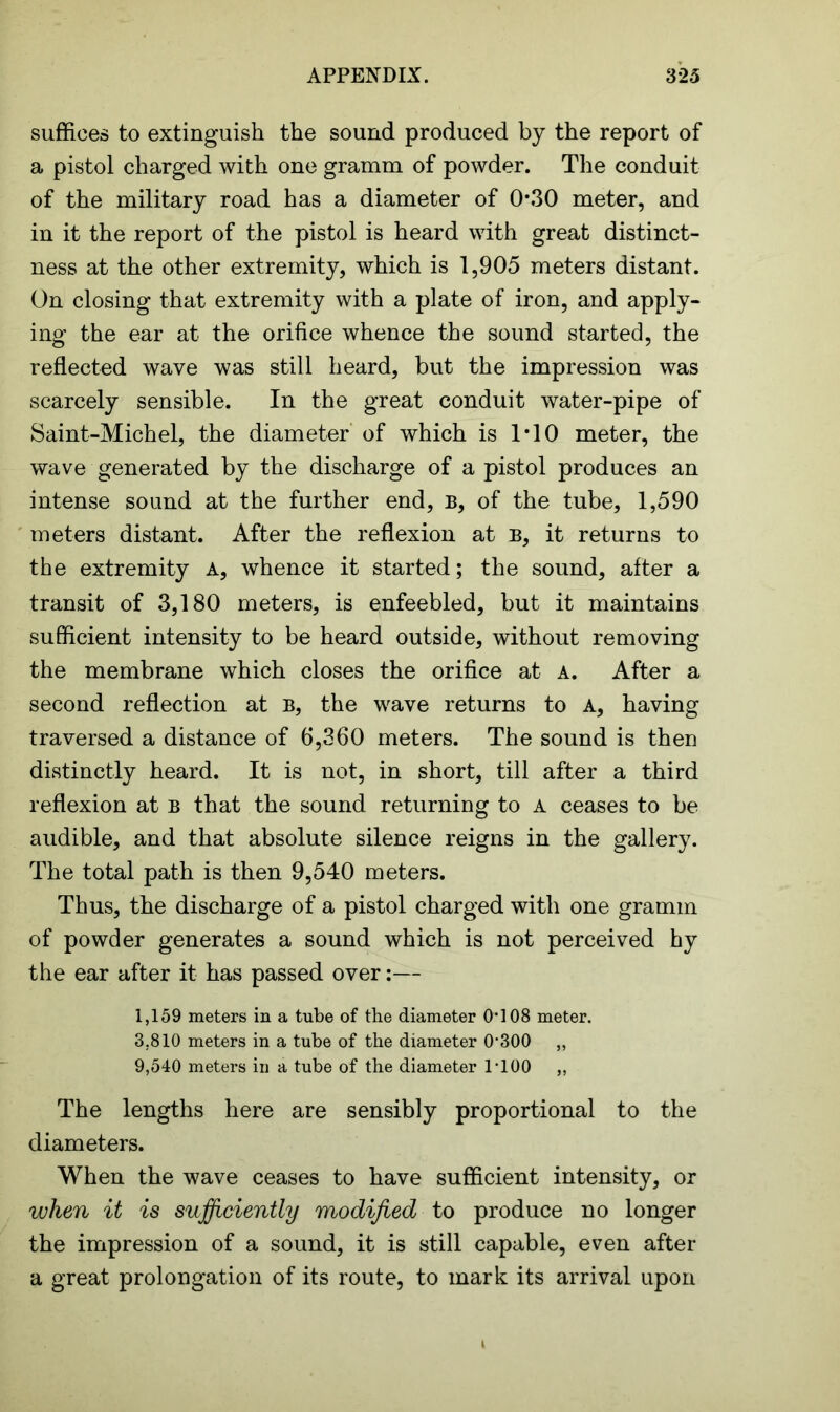 suffices to extinguish the sound produced by the report of a pistol charged with one gramm of powder. The conduit of the military road has a diameter of 0*30 meter, and in it the report of the pistol is heard with great distinct- ness at the other extremity, which is 1,905 meters distant. On closing that extremity with a plate of iron, and apply- ing the ear at the orifice whence the sound started, the reflected wave was still heard, but the impression was scarcely sensible. In the great conduit water-pipe of Saint-Michel, the diameter of which is T10 meter, the wave generated by the discharge of a pistol produces an intense sound at the further end, B, of the tube, 1,590 meters distant. After the reflexion at b, it returns to the extremity A, whence it started; the sound, after a transit of 3,180 meters, is enfeebled, but it maintains sufficient intensity to be heard outside, without removing the membrane which closes the orifice at a. After a second reflection at b, the wave returns to A, having traversed a distance of 6,360 meters. The sound is then distinctly heard. It is not, in short, till after a third reflexion at b that the sound returning to A ceases to be audible, and that absolute silence reigns in the gallery. The total path is then 9,540 meters. Thus, the discharge of a pistol charged with one gramm of powder generates a sound which is not perceived hy the ear after it has passed over:— 1,159 meters in a tube of the diameter 0*108 meter. 3.810 meters in a tube of the diameter 0*300 „ 9,540 meters in a tube of the diameter 1*100 „ The lengths here are sensibly proportional to the diameters. When the wave ceases to have sufficient intensity, or when it is sufficiently modified to produce no longer the impression of a sound, it is still capable, even after a great prolongation of its route, to mark its arrival upon