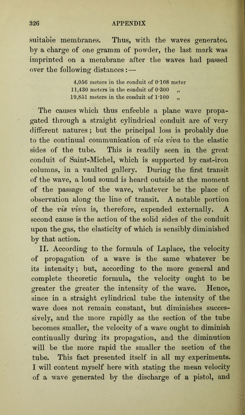 suitable membranes. Thus, with the waves generatea by a charge of one gramm of powder, the last mark was imprinted on a membrane after the waves had passed over the following distances : — 4,056 meters in the conduit of 0-108 meter 11,430 meters in the conduit of 0-300 „ 19,851 meters in the conduit of 1-100 „ The causes which thus enfeeble a plane wave propa- gated through a straight cylindrical conduit are of very different natures ; but the principal loss is probably due to the continual communication of vis viva to the elastic sides of the tube. This is readily seen in the great conduit of Saint-Michel, which is supported by cast-iron columns, in a vaulted gallery. During the first transit of the wave, a loud sound is heard outside at the moment of the passage of the wave, whatever be the place of observation along the line of transit. A notable portion of the vis viva is, therefore, expended externally. A second cause is the action of the solid sides of the conduit upon the gas, the elasticity of which is sensibly diminished by that action. II. According to the formula of Laplace, the velocity of propagation of a wave is the same whatever be its intensity; but, according to the more general and complete theoretic formula, the velocity ought to be greater the greater the intensity of the wave. Hence, since in a straight cylindrical tube the intensity of the wave does not remain constant, but diminishes succes- sively, and the more rapidly as the section of the tube becomes smaller, the velocity of a wave ought to diminish continually during its propagation, and the diminution will be the more rapid the smaller the section of the tube. This fact presented itself in all my experiments. I will content myself here with stating the mean velocity of a wave generated by the discharge of a pistol, and