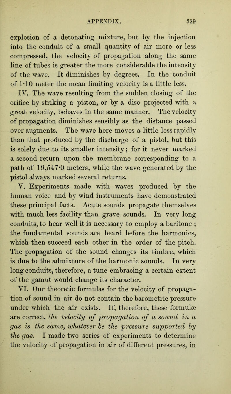 explosion of a detonating mixture, but by the injection into the conduit of a small quantity of air more or less compressed, the velocity of propagation along the same line of tubes is greater the more considerable the intensity of the wave. It diminishes by degrees. In the conduit of 1*10 meter the mean limiting velocity is a little less. IV. The wave resulting from the sudden closing of the orifice by striking a piston, or by a disc projected with a great velocity, behaves in the same manner. The velocity of propagation diminishes sensibly as the distance passed over augments. The wave here moves a little less rapidly than that produced by the discharge of a pistol, but this is solely due to its smaller intensity; for it never marked a second return upon the membrane corresponding to a path of 19,547*0 meters, while the wave generated by the pistol always marked several returns. V. Experiments made with waves produced by the human voice and by wind instruments have demonstrated these principal facts. Acute sounds propagate themselves with much less facility than grave sounds. In very long conduits, to hear well it is necessary to employ a baritone ; the fundamental sounds are heard before the harmonics, which then succeed each other in the order of the pitch. The propagation of the sound changes its timbre, which is due to the admixture of the harmonic sounds. In very long conduits, therefore, a tune embracing a certain extent of the gamut would change its character. VI. Our theoretic formulas for the velocity of propaga- tion of sound in air do not contain the barometric pressure under which the air exists. If, therefore, these formulae are correct, the velocity of propagation of a sound in a gas is the same, whatever he the pressure supported by the gas. I made two series of experiments to determine the velocity of propagation in air of different pressures, in