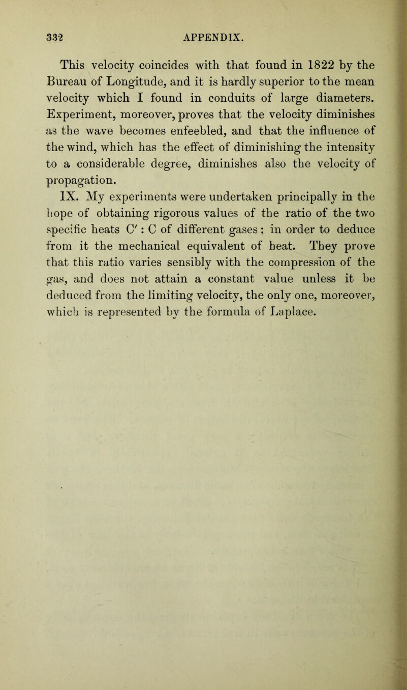 This velocity coincides with that found in 1822 by the Bureau of Longitude, and it is hardly superior to the mean velocity which I found in conduits of large diameters. Experiment, moreover, proves that the velocity diminishes as the wave becomes enfeebled, and that the influence of the wind, which has the effect of diminishing the intensity to a considerable degree, diminishes also the velocity of propagation. IX. My experiments were undertaken principally in the hope of obtaining rigorous values of the ratio of the two specific heats C': C of different gases : in order to deduce from it the mechanical equivalent of heat. They prove that this ratio varies sensibly with the compression of the gas, and does not attain a constant value unless it be deduced from the limiting velocity, the only one, moreover, which is represented by the formula of Laplace.