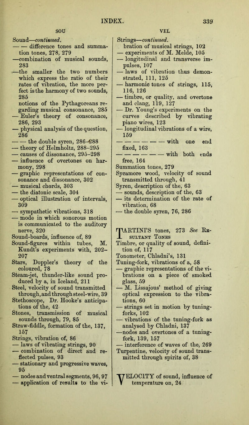 SOU Sound—continued. difference tones and summa- tion tones, 278, 279 —combination of musical sounds, 283 —tbe smaller the two numbers which express the ratio of their rates of vibration, the more per- fect is the harmony of two sounds, 285 notions of the Pythagoreans re- garding musical consonance, 285 — Euler’s theory of consonance, 286, 293 — physical analysis of the question, 286 the double syren, 286-288 -— theory of Helmholtz, 288-295 — causes of dissonance, 295-298 — influence of overtones on har- mony, 298 — graphic representations of con- sonance and dissonance, 302 — musical chords, 303 — the diatonic scale, 304 — optical illustration of intervals, 309 — sympathetic vibrations, 318 — mode in which sonorous motion is communicated to the auditory nerve, 320 Sound-boards, influence of, 89 Sound-figures within tubes, M. Kundt’s experiments with, 202- 207 Stars, Doppler’s theory of the coloured, 78 Steam-jet, thunder-like sound pro- duced by a, in Iceland, 211 Steel, velocity of sound transmitted through, and through steel-wire, 39 Stethoscope, Dr. Hooke’s anticipa- tions of the, 42 Stones, transmission of musical sounds through, 79, 85 Straw-fiddle, formation of the, 137, 157 Strings, vibration of, 86 — laws of vibrating strings, 90 — combination of direct and re- flected pulses, 93 — stationary and progressive waves, 95 — nodes and ventral segments, 96, 97 — application of results to the vi- VEL Strings—continued. bration of musical strings, 102 — experiments of M. Melde, 105 — longitudinal and transverse im- pulses, 107 — laws of vibration thus demon- strated, 111, 125 — harmonic tones of strings, 115, 116, 126 — timbre, or quality, and overtone and clang, 119, 127 — Dr. Young’s experiments on the curves described by vibrating piano wires, 123 — longitudinal vibrations of a wire, 159 with one end fixed, 163 with both ends free, 164 Summation tones, 279 Sycamore wood, velocity of sound transmitted through, 41 Syren, description of the, 63 —• sounds, description of the, 63 — its determination of the rate of vibration, 68 — the double syren, 76, 286 TAKTINI’S tones, 273 See Re- sultant Tones Timbre, or quality of sound, defini- tion of, 117 Tonometer, Chladni’s, 131 Tuning-fork, vibrations of a, 58 — graphic representations of the vi- brations on a piece of smoked glass, 59 — M. Lissajous’ method of giving optical expression to the vibra- tions, 60 — strings set in motion by tuning- forks, 102 — vibrations of the tuning-fork as analysed by Chladni, 137 —nodes and overtones of a tuning- fork, 139, 157 — interference of waves of the, 269 Turpentine, velocity of sound trans- mitted through spirits of, 38 TELOCITY of sound, influence of temperature on, 24