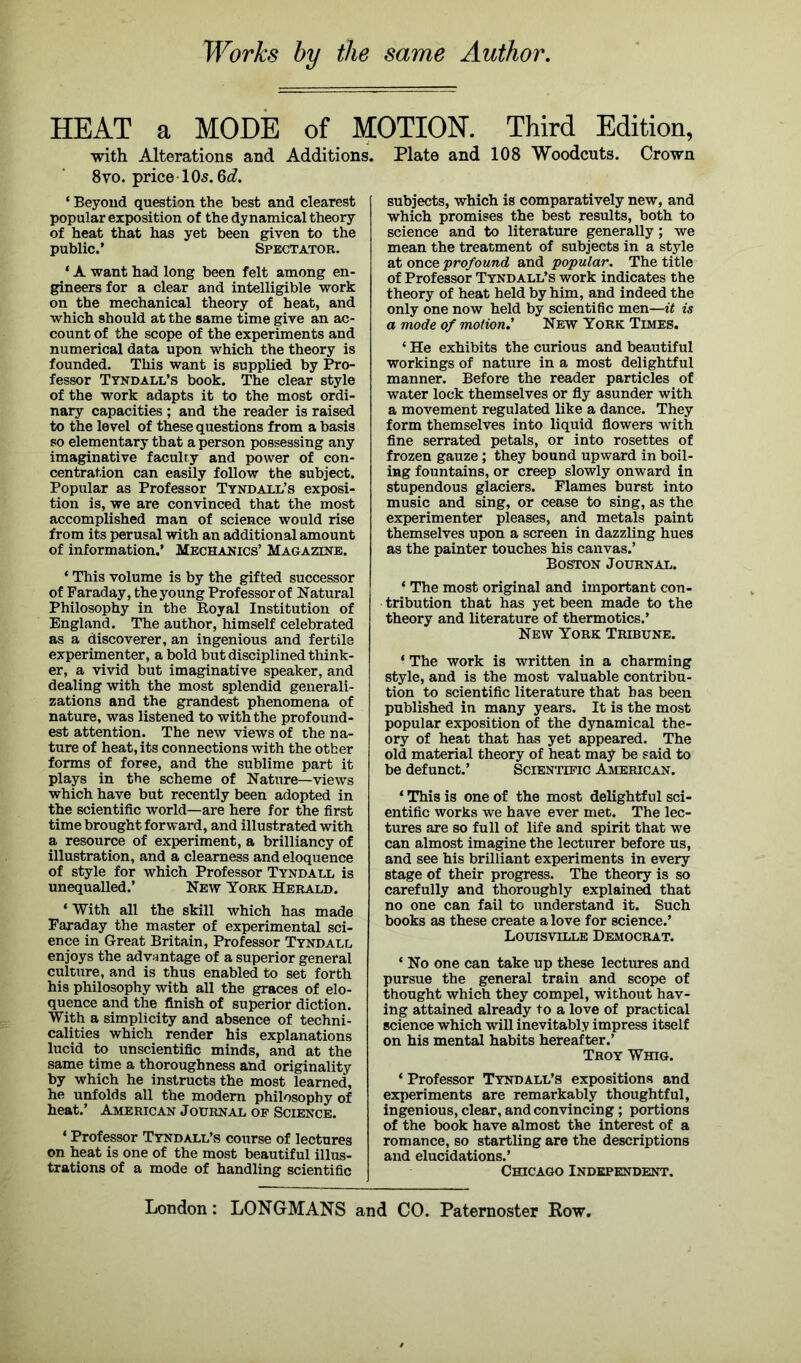 Works by the same Author. HEAT a MODE of MOTION-. Third Edition, with Alterations and Additions. Plate and 108 Woodcuts. Crown 8vo. price 10s. 6<£. ‘ Beyond question the best and clearest popular exposition of the dynamical theory of heat that has yet been given to the public.’ Spectator. ‘ A want had long been felt among en- gineers for a clear and intelligible work on the mechanical theory of heat, and which should at the same time give an ac- count of the scope of the experiments and numerical data upon which the theory is founded. This want is supplied by Pro- fessor Tyndall’s book. The clear style of the work adapts it to the most ordi- nary capacities ; and the reader is raised to the level of these questions from a basis so elementary that a person possessing any imaginative faculty and power of con- centration can easily follow the subject. Popular as Professor Tyndall’s exposi- tion is, we are convinced that the most accomplished man of science would rise from its perusal with an additional amount of information.’ Mechanics’ Magazine. * This volume is by the gifted successor of Faraday, the young Professor of Natural Philosophy in the Royal Institution of England. The author, himself celebrated as a discoverer, an ingenious and fertile experimenter, a bold but disciplined think- er, a vivid but imaginative speaker, and dealing with the most splendid generali- zations and the grandest phenomena of nature, was listened to with the profound- est attention. The new views of the na- ture of heat, its connections with the other forms of foree, and the sublime part it plays in the scheme of Nature—views which have but recently been adopted in the scientific world—are here for the first time brought forward, and illustrated with a resource of experiment, a brilliancy of illustration, and a clearness and eloquence of style for which Professor Tyndall is unequalled.’ New York Herald. ‘ With all the skill which has made Faraday the master of experimental sci- ence in Great Britain, Professor Tyndall enjoys the advantage of a superior general culture, and is thus enabled to set forth his philosophy with all the graces of elo- quence and the finish of superior diction. With a simplicity and absence of techni- calities which render his explanations lucid to unscientific minds, and at the same time a thoroughness and originality by which he instructs the most learned, he unfolds all the modern philosophy of heat.’ American Journal of Science. * Professor Tyndall’s course of lectures on heat is one of the most beautiful illus- trations of a mode of handling scientific subjects, which is comparatively new, and which promises the best results, both to science and to literature generally; we mean the treatment of subjects in a style at once 'profound and popular. The title of Professor Tyndall’s work indicates the theory of heat held by him, and indeed the only one now held by scientific men—it is a mode of motion.' New York Times. ‘ He exhibits the curious and beautiful workings of nature in a most delightful manner. Before the reader particles of water lock themselves or fly asunder with a movement regulated like a dance. They form themselves into liquid flowers with fine serrated petals, or into rosettes of frozen gauze ; they bound upward in boil- ing fountains, or creep slowly onward in stupendous glaciers. Flames burst into music and sing, or cease to sing, as the experimenter pleases, and metals paint themselves upon a screen in dazzling hues as the painter touches his canvas.’ Boston Journal. * The most original and important con- tribution that has yet been made to the theory and literature of thermotics.’ New York Tribune. * The work is written in a charming style, and is the most valuable contribu- tion to scientific literature that bas been published in many years. It is the most popular exposition of the dynamical the- ory of heat that has yet appeared. The old material theory of heat may be said to be defunct.’ Scientific American. ‘ This is one of the most delightful sci- entific works we have ever met. The lec- tures are so full of life and spirit that we can almost imagine the lecturer before us, and see his brilliant experiments in every stage of their progress. The theory is so carefully and thoroughly explained that no one can fail to understand it. Such books as these create a love for science.’ Louisville Democrat. ‘ No one can take up these lectures and pursue the general train and scope of thought which they compel, without hav- ing attained already to a love of practical science which will inevitably impress itself on his mental habits hereafter.’ Troy Whig. * Professor Tyndall’s expositions and experiments are remarkably thoughtful, ingenious, clear, and convincing; portions of the book have almost the interest of a romance, so startling are the descriptions and elucidations.’ Chicago Independent. London: LONGMANS and CO. Paternoster Row.