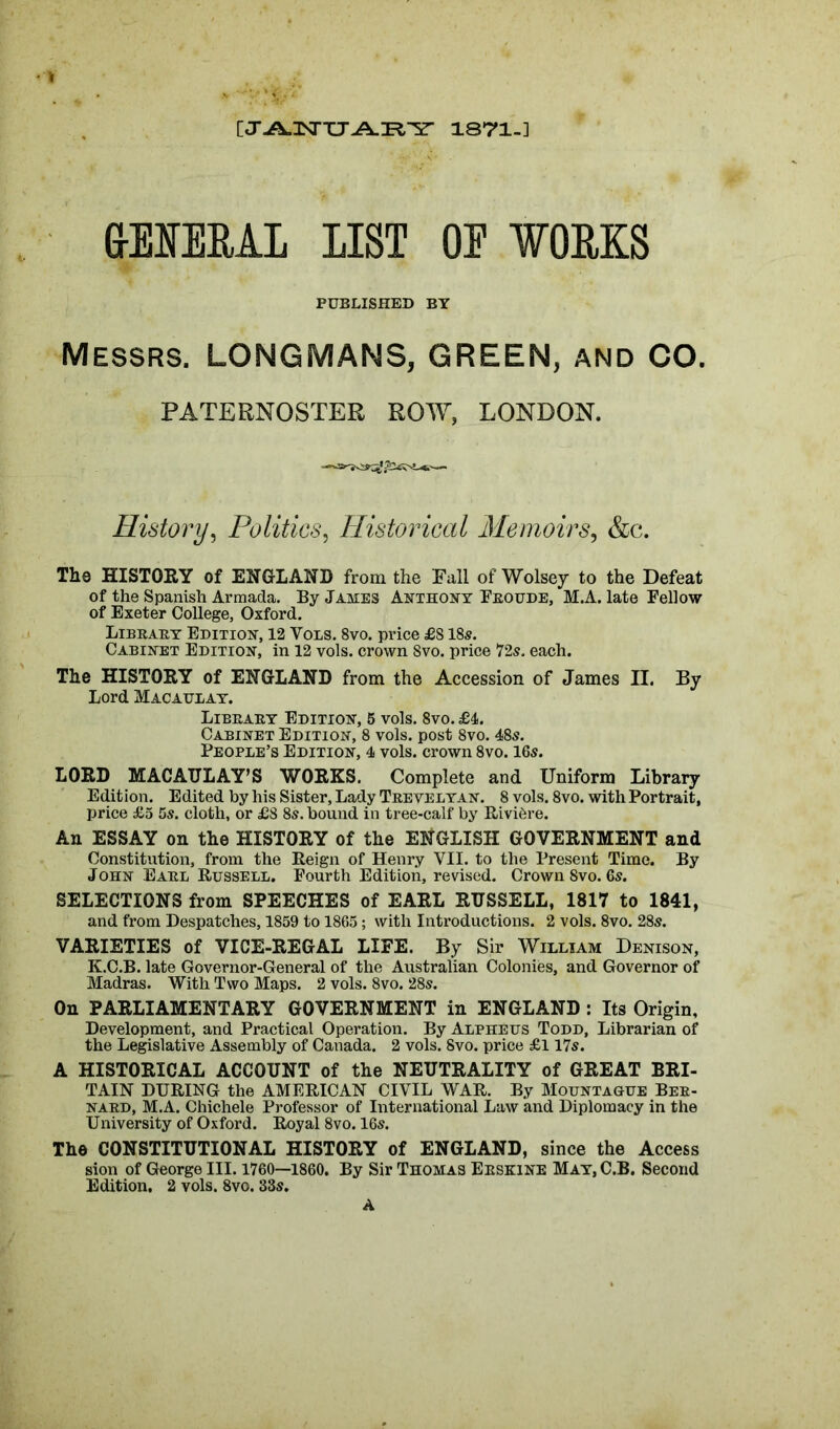 [T^nNTTT^IFi^r 1871-] • V 6-EIEUAL LIST OE WORKS PUBLISHED BY Messrs. LONGMANS, GREEN, and CO. PATERNOSTER ROW, LONDON. History, Politics, Historical Memoirs, &c. The HISTORY of ENGLAND from the Fall of Wolsey to the Defeat of the Spanish Armada. By James Anthony Froude, M.A. late Fellow of Exeter College, Oxford. Library Edition, 12 Vols. 8vo. price £818s. Cabinet Edition, in 12 vols. crown 8vo. price 72s. each. The HISTORY of ENGLAND from the Accession of James II. By Lord Macaulay. Library Edition, 5 vols. 8vo. £4. Cabinet Edition, 8 vols. post 8vo. 48s. People’s Edition, 4 vols. crown 8vo. 16s. LORD MACAULAY’S WORKS. Complete and Uniform Library Edition. Edited by his Sister, Lady Trevelyan. 8 vols. 8vo. with Portrait, price £5 5s. cloth, or £8 8s. bound in tree-calf by Riviere. An ESSAY on the HISTORY of the ENGLISH GOVERNMENT and Constitution, from the Reign of Henry VII. to the Present Time. By John Earl Russell. Fourth Edition, revised. Crown Svo. 6s. SELECTIONS from SPEECHES of EARL RUSSELL, 1817 to 1841, and from Despatches, 1859 to 1865; with Introductions. 2 vols. 8vo. 28s. VARIETIES of VICE-REGAL LIFE. By Sir William Denison, K.C.B. late Governor-General of the Australian Colonies, and Governor of Madras. With Two Maps. 2 vols. 8vo. 28s. On PARLIAMENTARY GOVERNMENT in ENGLAND : Its Origin, Development, and Practical Operation. By Alpheus Todd, Librarian of the Legislative Assembly of Canada. 2 vols. Svo. price £117s. A HISTORICAL ACCOUNT of the NEUTRALITY of GREAT BRI- TAIN DURING the AMERICAN CIVIL WAR. By Mountague Ber- nard, M.A. Chichele Professor of International Law and Diplomacy in the University of Oxford. Royal 8vo. 16s. The CONSTITUTIONAL HISTORY of ENGLAND, since the Access sion of George III. 1760—1860. By Sir Thomas Erskine May, C.B. Second Edition. 2 vols. 8vo. 33s. A