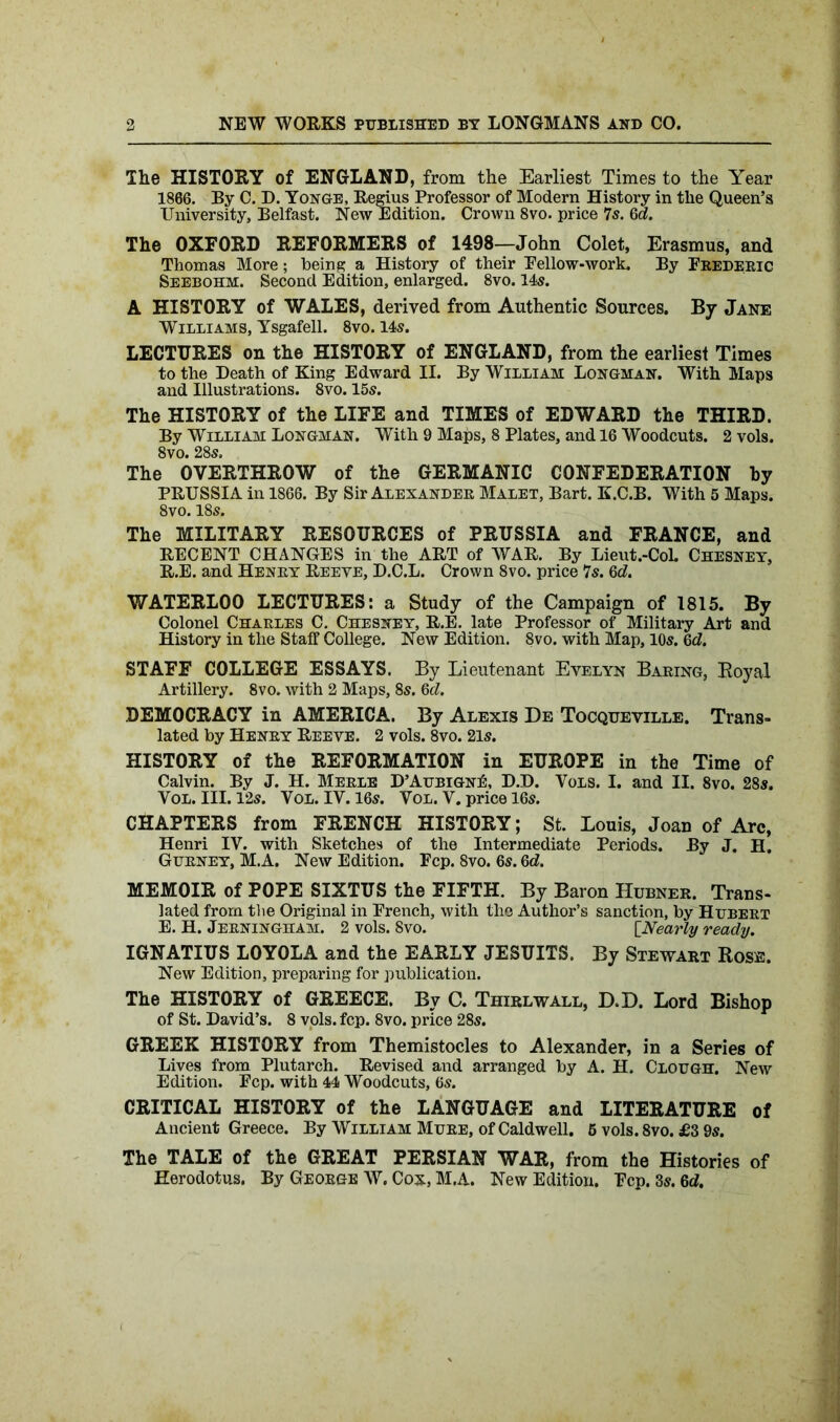 The HISTORY of ENGLAND, from the Earliest Times to the Year 1866. By C. D. Yonge, Regius Professor of Modern History in the Queen’s University, Belfast. New Edition. Crown 8vo. price 7s. Qd. The OXFORD REFORMERS of 1498—John Colet, Erasmus, and Thomas More; being a History of their Fellow-work. By Frederic Seebohm. Second Edition, enlarged. 8vo. 14s. A HISTORY of WALES, derived from Authentic Sources. By Jane Williams, Ysgafell. 8vo. 14s. LECTURES on the HISTORY of ENGLAND, from the earliest Times to the Death of King Edward II. By William Longman. With Maps and Illustrations. 8vo. 15s. The HISTORY of the LIFE and TIMES of EDWARD the THIRD. By William Longman. With 9 Maps, 8 Plates, and 16 Woodcuts. 2 vols. 8vo. 28s. The OVERTHROW of the GERMANIC CONFEDERATION by PRUSSIA in 1866. By Sir Alexander Malet, Bart. K.C.B. With 5 Maps. 8vo. 18s. The MILITARY RESOURCES of PRUSSIA and FRANCE, and RECENT CHANGES in the ART of WAR. By Lieut.-CoL Chesney, R.E. and Henry Reeve, D.C.L. Crown 8vo. price 7s. 6d. WATERLOO LECTURES: a Study of the Campaign of 1815. By Colonel Charles C. Chesney, R.E. late Professor of Military Art and History in the Staff College. New Edition. 8vo. with Map, 10s. Qd. STAFF COLLEGE ESSAYS. By Lieutenant Evelyn Baring, Royal Artillery. 8vo. with 2 Maps, 8s. 6d. DEMOCRACY in AMERICA. By Alexis De Tocqueville. Trans- lated by Henry Reeve. 2 vols. 8vo. 2ls. HISTORY of the REFORMATION in EUROPE in the Time of Calvin. By J. H. Merle D’Aubign£, D.D. Vols. I. and II. 8vo. 28s. Vol. III. 125. Vol. IV. 165. Vol. V. price 165. CHAPTERS from FRENCH HISTORY; St. Louis, Joan of Arc, Henri IV. with Sketches of the Intermediate Periods. By J. H. Gurney, M.A. New Edition. Fcp. 8vo. 65. Qd. MEMOIR of POPE SIXTUS the FIFTH. By Baron Hubner. Trans- lated from the Original in French, with the Author’s sanction, by Hubert E. H. Jerningham. 2 vols. 8vo. [Nearly ready. IGNATIUS LOYOLA and the EARLY JESUITS. By Stewart Rose. New Edition, preparing for publication. The HISTORY of GREECE. By C. Thirl wall, D.D. Lord Bishop of St. David’s. 8 vols. fcp. 8vo. price 28s. GREEK HISTORY from Themistocles to Alexander, in a Series of Lives from Plutarch. Revised and arranged by A. H. Clough. New Edition. Fcp. with 44 Woodcuts, 6s. CRITICAL HISTORY of the LANGUAGE and LITERATURE of Ancient Greece. By William Mure, of Caldwell. 5 vols. 8vo. £3 9s. The TALE of the GREAT PERSIAN WAR, from the Histories of Herodotus. By George W. Cox, M.A. New Edition, Fcp. 3s. Qd.