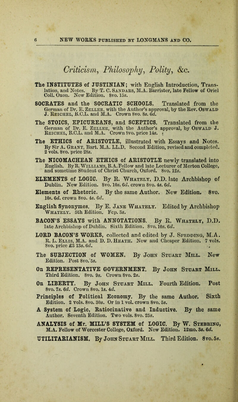 Criticism, Philosophy, Polity, &c. The INSTITUTES of JUSTINIAN; with English Introduction, Trans- lation, and Notes. By T. C. Sandars, M.A. Barrister, late Fellow of Oriel Coll. Oxon. New Edition. 8vo. 15s. SOCRATES and the SOCRATIC SCHOOLS. Translated from the German of Dr. E. Zeller, with the Author’s approval, by the Rev. Oswald J. Reichel, B.C.L. and M.A. Crown 8vo. 8s. Qd. The STOICS, EPICUREANS, and SCEPTICS. Translated from the German of Dr. E. Zeller, with the Author’s approval, by Oswald J. Reichel, B.C.L. and M.A. Crown Svo. price 14s. E The ETHICS of ARISTOTLE, illustrated with Essays and Notes. By Sir A. Grant, Bart. M.A. LL.D. Second Edition, revised and completed. 2 vols. 8vo. price 28s. The NICOMACHEAN ETHICS of ARISTOTLE newly translated into English. By It. Williams, B. A. Fellow and late Lecturer of Merton College, and sometime Student of Christ Church, Oxford. 8vo. 12s. ELEMENTS of LOGIC. By R. Whately, D.D. late Archbishop of Dublin. New Edition. Svo. 10s. Qd. crown 8vo. 4s. 6d. Elements of Rhetoric. By the same Author. New Edition, 8vo. 10s. Qd. crown 8vo. 4s. Qd. English Synonymes. By E. Jane Whately. Edited by Archbishop Whately. 5th Edition. Fcp. 3s. BACON’S ESSAYS with ANNOTATIONS. By R. Whately, D.D. late Archbishop of Dublin. Sixth Edition. 8vo. 10s. Qd. LORD BACON’S WORKS, collected and edited by J. Spedding, M.A. R. L. Ellis, M.A. and D. D. Heath. New and Cheaper Edition. 7 vols. Svo. price £3 13s. Qd. The SUBJECTION of WOMEN. By John Stuart Mill. New Edition. Post 8vo.'5s. On REPRESENTATIVE GOVERNMENT. By John Stuart Mill. Third Edition. 8vo. 9s. Crown 8vo. 2s. On LIBERTY. By John Stuart Mill. Fourth Edition. Post 8vo. 7s. Qd. Crown 8vo. Is. 4d. Principles of Political Economy. By the same Author. Sixth Edition. 2 vols. 8vo. 30s. Or in 1 vol. crown 8vo. 5s. A System of Logic, Ratiocinative and Inductive. By the same Author. Seventh Edition. Two vols. 8vo. 25s. ANALYSIS of Mr. MILL’S SYSTEM of LOGIC. By W. Stubbing, M.A. Fellow of Worcester College, Oxford. New Edition. 12mo. 3s. Qd. UTILITARIANISM. By John Stuart Mill. Third Edition. 8vo.5s.