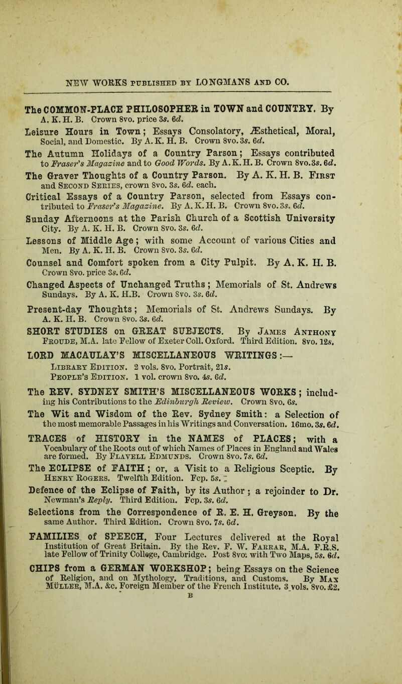 The COMMON-PLACE PHILOSOPHER in TOWN and COUNTRY. By A. K. H. B. Crown 8vo. price 3s. 6d. Leisure Hours in Town; Essays Consolatory, iEsthetical, Moral, Social, and Domestic. By A. K. H. B. Crown 8vo. 3s. 6d. The Autumn Holidays of a Country Parson; Essays contributed to Fraser's Magazine and to Good Words. By A.K. H. B. Crown 8vo.3s. 6d. The Graver Thoughts of a Country Parson. By A. K. H. B. First and Second Series, crown 8vo. 3s. Gd. each. Critical Essays of a Country Parson, selected from Essays con- tributed to Fraser's Magazine. By A. K. H. B. Crown 8vo. 3s. 6 <2. Sunday Afternoons at the Parish Church of a Scottish University City. By A. K. H. B. Crown 8vo. 3s. Gd. Lessons of Middle Age; with some Account of various Cities and Men. By A, K. H. B. Crown 8vo. 3s. Gd. Counsel and Comfort spoken from a City Pulpit. By A. K. H. B. Crown 8vo. price 3s. 6d. Changed Aspects of Unchanged Truths ; Memorials of St. Andrews Sundays. By A. K. H.B. Crown Svo. 3s. 6d. Present-day Thoughts; Memorials of St. Andrews Sundays. By A. K. H. B. Crown Svo. 3s. 6<2. SHORT STUDIES on GREAT SUBJECTS. By James Anthony Froude, M. A. late Fellow of Exeter Coll. Oxford. Third Edition. 8vo. 12s. LORD MACAULAY’S MISCELLANEOUS WRITINGS:— Library Edition. 2 vols. 8vo. Portrait, 21s. People’s Edition. 1 vol. crown 8vo. 4s. 6<2. The REV. SYDNEY SMITH’S MISCELLANEOUS WORKS ; includ- ing his Contributions to the Edinburgh Review. Crown 8vo. 6s. The Wit and Wisdom of the Rev. Sydney Smith: a Selection of the most memorable Passages in his Writings and Conversation. 16mo. 3s. Gd. TRACES of HISTORY in the NAMES of PLACES; with a Vocabulary of the Roots out of which Names of Places in England and Wales are formed. By Flavell Edmunds. Crown 8vo. 7s. Gd. The ECLIPSE of FAITH ; or, a Visit to a Religious Sceptic. By Henry Rogers. Twelfth Edition. Fcp. 6s. z Defence of the Eclipse of Faith, by its Author; a rejoinder to Dr. Newman’s Reply. Third Edition. Fcp. 3s. Gd. Selections from the Correspondence of R. E. H. Greyson. By the same Author. Third Edition. Crown 8vo. 7s. Gd. FAMILIES of SPEECH, Four Lectures delivered at the Royal Institution of Great Britain. By the Rev. F. W. Farrar, M.A. F.R.S. late Fellow of Trinity College, Cambridge. Post 8vo‘. with Two Maps, 5s. Gd. CHIPS from a GERMAN WORKSHOP; being Essays on the Science of Religion, and on Mythology, Traditions, and Customs. By Mas