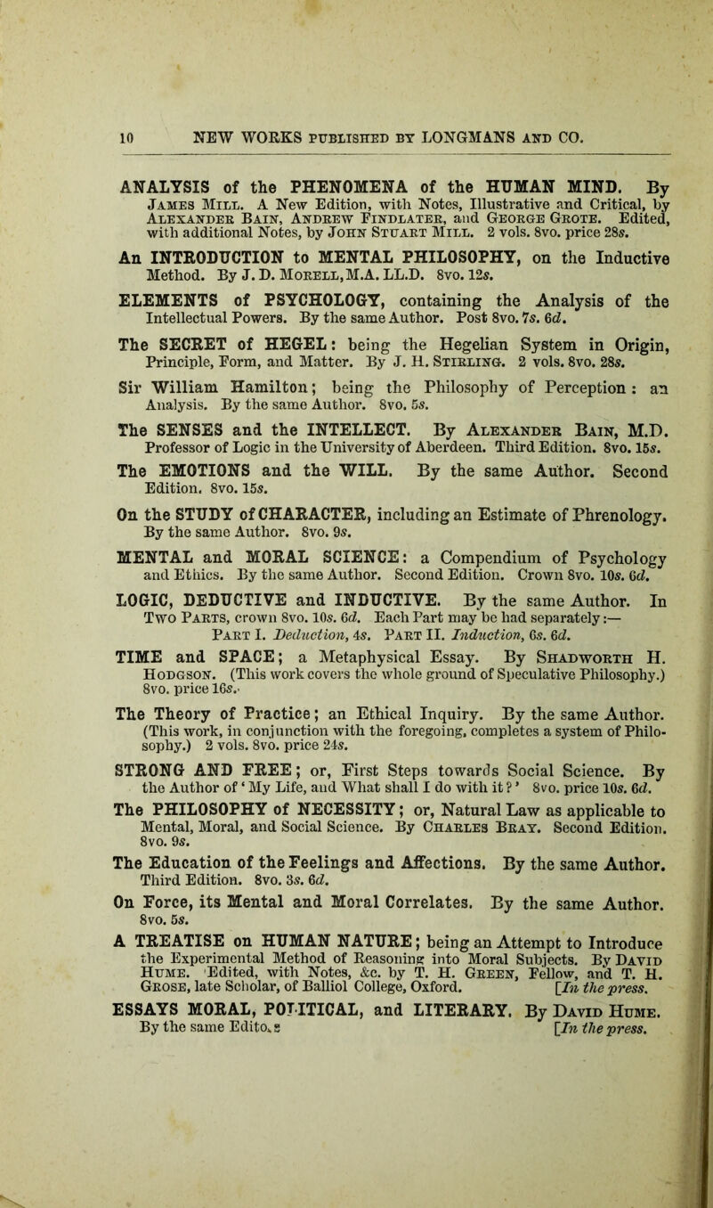 ANALYSIS of the PHENOMENA of the HUMAN MIND. By James Mill. A New Edition, with Notes, Illustrative and Critical, by Alexander Bain, Andrew Eindlater, and George Grote. Edited, with additional Notes, by John Stuart Mill. 2 vols. 8vo. price 28s. An INTRODUCTION to MENTAL PHILOSOPHY, on the Inductive Method. By J. D. Morell,M.A. LL.D. 8vo. 12s. ELEMENTS of PSYCHOLOGY, containing the Analysis of the Intellectual Powers. By the same Author. Post 8vo. 7s. 6d. The SECRET of HEGEL: being the Hegelian System in Origin, Principle, Form, and Matter. By J. H. Stirling. 2 vols. 8vo. 28s. Sir William Hamilton; being the Philosophy of Perception: an Analysis. By the same Author. 8vo. 5s. The SENSES and the INTELLECT. By Alexander Bain, M.D. Professor of Logic in the University of Aberdeen. Third Edition. 8vo. 15s. The EMOTIONS and the WILL. By the same Author. Second Edition. 8vo. 15s. On the STUDY of CHARACTER, including an Estimate of Phrenology. By the same Author. 8vo. 9s. MENTAL and MORAL SCIENCE: a Compendium of Psychology and Ethics. By the same Author. Second Edition. Crown 8vo. 10s. 6d. LOGIC, DEDUCTIVE and INDUCTIVE. By the same Author. In Two Parts, crown 8vo. 10s. 6d. Each Part may be had separately:— Part I. Deduction, 4s. Part II. Induction, 6s. Qd. TIME and SPACE; a Metaphysical Essay. By Shadworth H. Hodgson. (This work covers the whole ground of Speculative Philosophy.) 8vo. price 16s.- The Theory of Practice; an Ethical Inquiry. By the same Author. (This work, in conjunction with the foregoing, completes a system of Philo- sophy.) 2 vols. 8vo. price 24s. STRONG AND FREE; or, First Steps towards Social Science. By the Author of ‘ My Life, and What shall I do with it ? * 8vo. price 10s. Qd. The PHILOSOPHY of NECESSITY; or, Natural Law as applicable to Mental, Moral, and Social Science. By Charles Bray. Second Edition. 8vo. 9s. The Education of the Feelings and Affections. By the same Author. Third Edition. 8vo. 3s. Qd. On Force, its Mental and Moral Correlates. By the same Author. 8 vo. 5S. A TREATISE on HUMAN NATURE; being an Attempt to Introduce the Experimental Method of Reasoning into Moral Subjects. By David Hume. Edited, with Notes, &c. by T. H. Green, Fellow, and T. H. Grose, late Scholar, of Balliol College, Oxford. [In the press. ESSAYS MORAL, POLITICAL, and LITERARY. By David Hume. By the same Edito* g [In the press.