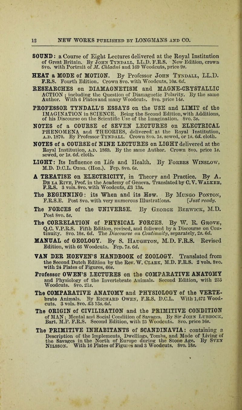 SOUND: a Course of Eight Lectures delivered at the Royal Institution of Great Britain. By John Tyndall, LL.D. F.R.S. New Edition, crown 8vo. with Portrait of M. Chladni and 169 Woodcuts, price 9s. HEAT a MODE of MOTION. By Professor John Tyndall, LL.D. F.R.S. Fourth Edition. Crown 8vo. with Woodcuts, 10s. 6d. RESEARCHES on DIAMAGNETISM and MAGNE-CRYSTALLIC ACTION ; including the Question of Diamagnetic Polarity. By the same Author. With 6 Plates and many Woodcuts. 8vo. price 14s. PROFESSOR TYNDALL’S ESSAYS on the USE and LIMIT of the IMAGINATION in SCIENCE. Being the Second Edition,with Additions, of his Discourse on the Scientific Use of the Imagination. 8vo. 3s. NOTES of a COURSE of SEVEN LECTURES on ELECTRICAL PHENOMENA and THEORIES, delivered; at the Royal Institution, A.D. 1870. By Professor Tyndall. Crown 8vo. Is. sewed, or Is. 6d. cloth. NOTES of a COURSE of NINE LECTURES on LIGHT delivered at the Royal Institution, a.d. 1869. By the same Author. Crown 8vo. price Is. sewed, or Is. 6d. cloth. LIGHT: Its Influence on Life and Health. By Forbes Winslow, M.D. D.C.L. Oxon. (Hon.). Fcp. 8vo. 6s. A TREATISE on ELECTRICITY, in Theory and Practice. By A. De la Rive, Prof, in the Academy of Geneva. Translated by C. V. Walkee, F.R.S. 3 vols. 8vo. with Woodcuts, £3 13s. The BEGINNING: its When and its How. By Mungo Ponton, F.R.S.E. Post Svo. with very numerous Illustrations. [Just ready. The FORCES of the UNIVERSE. By George Berwick, M.D. Post Svo. 6s. The CORRELATION of PHYSICAL FORCES. By W. R. Grove, Q.C. V.P.R.S. Fifth Edition, revised, and followed by a Discourse on Con- tinuity. 8vo. 10s. 3d, The Discourse on Continuity, separately, 2s. 3d. MANUAL of GEOLOGY. By S. Haughton, M.D. F.R.S. Revised Edition, with 66 Woodcuts. Fcp. 7s. 3d. VAN DER HOEVEN’S HANDBOOK of ZOOLOGY, Translated from the Second Dutch Edition by the Rev. W. Clark, M.D. F.R.S. 2 vols. 8vo. with 24 Plates of Figures, 60s. Professor OWEN’S LECTURES on the COMPARATIVE ANATOMY and Physiology of the Invertebrate Animals. Second Edition, with 235 Woodcuts. Svo. 21s. The COMPARATIVE ANATOMY and PHYSIOLOGY of the VERTE- brate Animals. By Richard Owen, F.R.S. D.C.L. With 1,472 Wood- cuts. 3 vols. 8vo. £3 13s. 3d. The ORIGIN of CIVILISATION and the PRIMITIVE CONDITION of MAN; Mental and Social Condition of Savages. By Sir John Lubbock, Bart. M.P. F.R.S. Second Edition, with 25 Woodcuts. 8vo. price 16s. The PRIMITIVE INHABITANTS of SCANDINAVIA: containing a Description of the Implements, Dwellings, Tombs, and Mode of Living of the Savages in the North of Europe during the Stone Age. By Sven