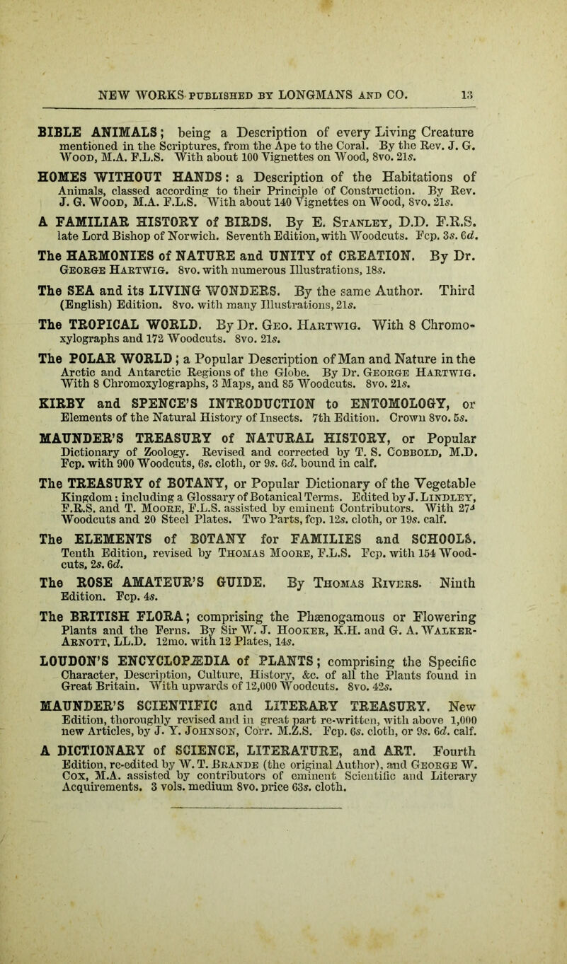 BIBLE ANIMALS; being a Description of every Living Creature mentioned in the Scriptures, from the Ape to the Coral. By the Rev. J. G. Wood, M.A. F.L.S. With about 100 Yignettes on Wood, 8vo. 21s. HOMES WITHOUT HANDS: a Description of the Habitations of Animals, classed according to their Principle of Construction. By Rev. J. G. Wood, M.A. E.L.S. With about 140 Yignettes on Wood, 8vo. 21s. A EAMILIAR HISTORY of BIRDS. By E. Stanley, D.D. F.R.S. late Lord Bishop of Norwich. Seventh Edition, with Woodcuts. Ecp. 3s. 6d. The HARMONIES of NATURE and UNITY of CREATION. By Dr. George Hartwig. 8vo. with numerous Illustrations, 18s. The SEA and its LIVING WONDERS. By the same Author. Third (English) Edition. 8vo. with many Illustrations, 21s. The TROPICAL WORLD. By Dr. Geo. Hartwig. With 8 Chromo- xylographs and 172 Woodcuts. 8vo. 21s. The POLAR WORLD; a Popular Description of Man and Nature in the Arctic and Antarctic Regions of the Globe. By Dr. George Hartwig. With 8 Chromoxylographs, 3 Maps, and 85 Woodcuts. 8vo. 21s. KIRBY and SPENCE’S INTRODUCTION to ENTOMOLOGY, or Elements of the Natural History of Insects. 7th Edition. Crown 8vo. 5s. MAUNDER’S TREASURY of NATURAL HISTORY, or Popular Dictionary of Zoology. Revised and corrected by T. S. Cobbold, M.D. Ecp. with 900 Woodcuts, 6s. cloth, or 9s. 6d. bound in calf. The TREASURY of BOTANY, or Popular Dictionary of the Vegetable Kingdom; including a Glossary of Botanical Terms. Edited by J. Lindley, E.R.S. and T. Moore, E.L.S. assisted by eminent Contributors. With 274 Woodcuts and 20 Steel Plates. Two Parts, fcp. 12s. cloth, or 19s. calf. The ELEMENTS of BOTANY for FAMILIES and SCHOOLS. Tenth Edition, revised by Thomas Moore, E.L.S. Ecp. with 154 Wood- cuts, 2s. 6 d. The ROSE AMATEUR’S GUIDE. By Thomas Rivers. Ninth Edition. Ecp. 4s. The BRITISH FLORA; comprising the Phaenogamous or Flowering Plants and the Eerns. By Sir AY. J. Hooker, K.H. and G. A. Walker- Arnott, LL.D. 12mo. with 12 Plates, 14s. LOUDON’S ENCYCLOPAEDIA of PLANTS; comprising the Specific Character, Description, Culture, History, &c. of all the Plants found in Great Britain. With upwards of 12,000 Woodcuts. 8vo. 42s. MAUNDER’S SCIENTIFIC and LITERARY TREASURY. New Edition, thoroughly revised and in great part re-written, with above 1,000 new Articles, by J. Y. Johnson, Corr. M.Z.S. Ecp. 6s. cloth, or 9s. 6d. calf. A DICTIONARY of SCIENCE, LITERATURE, and ART. Fourth Edition, re-edited by AY. T. Brande (the original Author), and George W. Cox, M.A. assisted by contributors of eminent Scientific and Literary Acquirements. 3 vols. medium 8vo. price 63s. cloth.