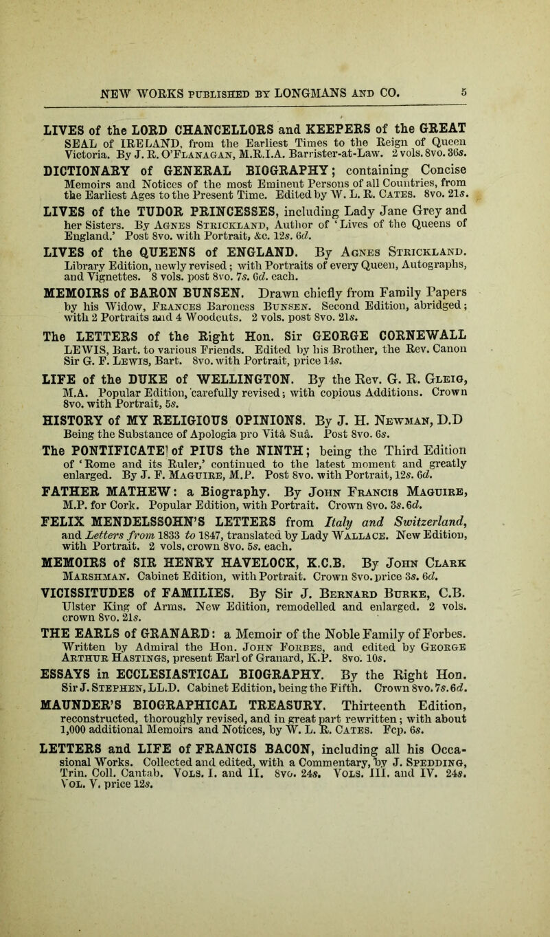 LIVES of the LORD CHANCELLORS and KEEPERS of the GREAT SEAL of IRELAND, from the Earliest Times to the Reign of Queen Victoria. By J. R. O’Flanagan, M.R.I.A. Barrister-at-Law. 2 vols. 8vo. 365. DICTIONARY of GENERAL BIOGRAPHY; containing Concise Memoirs and Notices of the most Eminent Persons of all Countries, from the Earliest Ages to the Present Time. Edited by W. L. R. Cates. 8vo. 21s. LIVES of the TUDOR PRINCESSES, including Lady Jane Grey and her Sisters. By Agnes Strickland, Author of ‘Lives of the Queens of England.’ Post 8vo. with Portrait, &c. 12s. 6d. LIVES of the QUEENS of ENGLAND. By Agnes Strickland. Library Edition, newly revised; with Portraits of every Queen, Autographs, and Vignettes. 8 vols. post 8vo. 7s. 6d. each. MEMOIRS of BARON BUNSEN. Drawn chiefly from Family Papers by his Widow, Frances Baroness Bunsen. Second Edition, abridged; with 2 Portraits aiid 4 Woodcuts. 2 vols. post 8vo. 21s. The LETTERS of the Right Hon. Sir GEORGE CORNEWALL LEWIS, Bart, to various Friends. Edited by his Brother, the Rev. Canon Sir G. F. Lewis, Bart. 8vo. with Portrait, price 145. LIFE of the DUKE of WELLINGTON. By the Rev. G. R. Gleig, M.A. Popular Edition,'carefully revised •, with copious Additions. Crown 8vo. with Portrait, 5s. HISTORY of MY RELIGIOUS OPINIONS. By J. H. Newman, D.D Being the Substance of Apologia pro Vit& Su&. Post 8vo, 65. The PONTIFICATE] of PIUS the NINTH; being the Third Edition of ‘Rome and its Ruler,’ continued to the latest moment and greatly enlarged. By J. F. Maguire, M.P. Post 8vo. with Portrait, 12s. 6d. FATHER MATHEW: a Biography. By John Francis Maguire, M.P. for Cork. Popular Edition, with Portrait. Crown 8vo. 3s. 6d. FELIX MENDELSSOHN’S LETTERS from Italy and Switzerland, and Letters from 1833 to 1847, translated by Lady Wallace. New Edition, with Portrait. 2 vols, crown 8vo. 5s. each. MEMOIRS of SIR HENRY HAVELOCK, K.C.B. By John Clark Marshman. Cabinet Edition, with Portrait. Crown Svo. price 3s. 6d. VICISSITUDES of FAMILIES. By Sir J. Bernard Burke, C.B. Ulster King of Arms. New Edition, remodelled and enlarged. 2 vols. crown 8vo. 21s. THE EARLS of GRANARD: a Memoir of the Noble Family of Forbes. Written by Admiral the Hon. John Forbes, and edited by George Arthur Hastings, present Earl of Granard, K.P. 8vo. 10s. ESSAYS in ECCLESIASTICAL BIOGRAPHY. By the Right Hon. Sir J. Stephen, LL.D. Cabinet Edition, being the Fifth. Crown 8vo. 7s. 6d. MAUNDER’S BIOGRAPHICAL TREASURY. Thirteenth Edition, reconstructed, thoroughly revised, and in great part rewritten; with about 1,000 additional Memoirs and Notices, by W. L. R. Cates. Fcp. 6s. LETTERS and LIFE of FRANCIS BACON, including all his Occa- sional Works. Collected and edited, with a Commentary, by J. Spedding, Trin. Coll. Cantab. Vols. I. and II. 8vo. 24s. Vols. III. and IV. 24s. Vol. V. price 12s.