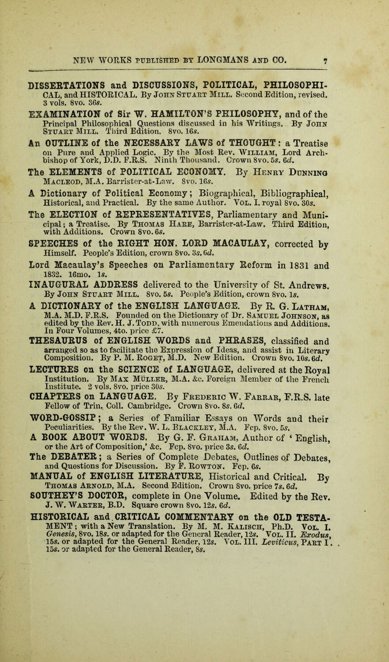 DISSERTATIONS and DISCUSSIONS, POLITICAL, PHILOSOPHI- CAL, and HISTORICAL. By John Stuart Mill. Second Edition, revised. 3 vols. 8vo. 36s. EXAMINATION of Sir W. HAMILTON’S PHILOSOPHY, and of the Principal Philosophical Questions discussed in his Writings. By John Stuaet Mill. Third Edition. 8vo. 16s. An OUTLINE of the NECESSARY LAWS of THOUGHT : a Treatise on Pure and Applied Logic. By the Most Rev. William, Lord Arch- bishop of York, D.D. F.R.S. Ninth Thousand. Crown 8vo. 6s. 6d. The ELEMENTS of POLITICAL ECONOMY. By Henry Dunning Macleod, M.A. Barrister-at-Law. 8vo. 16s. A Dictionary of Political Economy; Biographical, Bibliographical, Historical, and Practical. By the same Author. Vol. I. royal Svo. 30s. The ELECTION of REPRESENTATIVES, Parliamentary and Muni- cipal ; a Treatise. By Thomas Haee, Barrister-at-Law. Third Edition, with Additions. Crown 8vo. 6s. SPEECHES of the RIGHT HON. LORD MACAULAY, corrected by Himself. People’s Edition, crown 8vo. 3s. 6d. Lord Macaulay’s Speeches on Parliamentary Reform in 1831 and 1832. 16mo. Is. INAUGURAL ADDRESS delivered to the University of St. Andrews. By John Stuaet Mill. 8vo. 5s. People’s Edition, crown 8vo. Is. A DICTIONARY of the ENGLISH LANGUAGE. By R. G. Latham, M.A. M.D. F.R.S. Founded on the Dictionary of Dr. Samuel Johnson, as edited by the Rev. H. J. Todd, with numerous Emendations and Additions. In Four Volumes, 4to. price £7. THESAURUS of ENGLISH WORDS and PHRASES, classified and arranged so as to facilitate the Expression of Ideas, and assist in Literary Composition. By P. M. Roget, M.D. New Edition. Crown 8vo. 10s. Gd. LECTURES on the SCIENCE of LANGUAGE, delivered at the Royal Institution. By Max Muller, M.A. &c. Foreign Member of the French Institute. 2 vols. Svo. price 30s. CHAPTERS on LANGUAGE. By Feederic W. Farrar, F.R.S. late Fellow of Trin. Coll. Cambridge. Crown 8vo. 8s. 6d. WORD-GOSSIP; a Series of Familiar Essays on Words and their Peculiarities. By the Rev. W. L. Blackley, M.A. Fcp. 8vo. 5s. A BOOK ABOUT WORDS. By G. F. Graham, Author of ‘ English, or the Art of Composition,’ &c. Fcp. Svo. price 3s. Gd. The DEBATER; a Series of Complete Debates, Outlines of Debates, and Questions for Discussion. By F. Rowton. Fcp. 6s. MANUAL of ENGLISH LITERATURE, Historical and Critical. By Thomas Arnold, M.A. Second Edition. Crown 8vo. price 7s. Gd. SOUTHEY’S DOCTOR, complete in One Volume. Edited by the Rev. J. W. Warter, B.D. Square crown 8vo. 12s. Gd. HISTORICAL and. CRITICAL COMMENTARY on the OLD TESTA- MENT ; with a New Translation. By M. M. Kalisch, Ph.D. Vol. I. Genesis, 8vo. 18s. or adapted for the General Reader, 12s. Vol. II. Exodus, 15s. or adapted for the General Reader, 12s. Vol. III. Leviticus, Part I. 15s. or adapted for the General Reader, 8s.