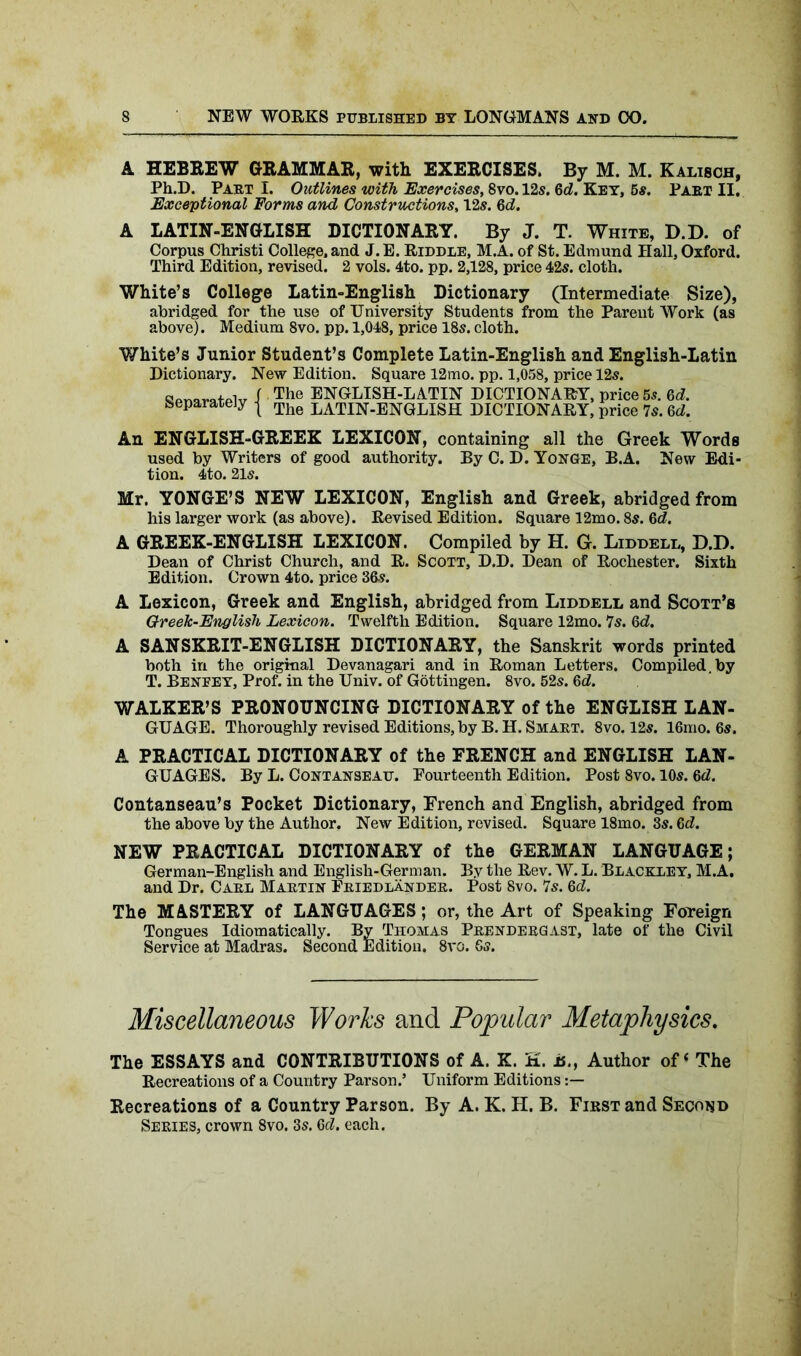 A HEBREW GRAMMAR, with EXERCISES. By M. M. Kalisch, Ph.D. Part I. Outlines with Exercises, 8vo. 12s. 6d. Key, 5s. Part II. Exceptional Forms and Constructions, 12s. 6d. A LATIN-ENGLISH DICTIONARY. By J. T. White, D.D. of Corpus Christi College, and J. E. Riddle, M.A. of St. Edmund Hall, Oxford. Third Edition, revised. 2 vols. 4to. pp. 2,128, price 42s. cloth. White’s College Latin-English Dictionary (Intermediate Size), abridged for the use of University Students from the Parent Work (as above). Medium 8vo. pp. 1,048, price 18s. cloth. White’s Junior Student’s Complete Latin-English and English-Latin Dictionary. New Edition. Square 12mo. pp. 1,058, price 12s. ow I The ENGLISH-LATIN DICTIONARY, price 5s. 6d. Separately j The JjATIN-ENGLISH DICTIONARY, price 7s. 6d. An ENGLISH-GREEK LEXICON, containing all the Greek Words used by Writers of good authority. By C. D. Yonge, B.A. New Edi- tion. 4to. 21s. Mr. YONGE’S NEW LEXICON, English and Greek, abridged from his larger work (as above). Revised Edition. Square 12mo. 8s. 6d. A GREEK-ENGLISH LEXICON. Compiled by H. G. Liddell, D.D. Dean of Christ Church, and R. Scott, D.D. Dean of Rochester. Sixth Edition. Crown 4to. price 36s. A Lexicon, Greek and English, abridged from Liddell and Scott’s Oreek-English Lexicon. Twelfth Edition. Square 12mo. 7s. Gd. A SANSKRIT-ENGLISH DICTIONARY, the Sanskrit words printed both in the original Devanagari and in Roman Letters. Compiled, by T. Benfey, Prof, in the Univ. of Gottingen. 8vo. 52s. Gd. WALKER’S PRONOUNCING DICTIONARY of the ENGLISH LAN- GUAGE. Thoroughly revised Editions, by B. H. Smart. 8vo. 12s. 16mo. 6s. A PRACTICAL DICTIONARY of the FRENCH and ENGLISH LAN- GUAGES. By L. Contanseau. Fourteenth Edition. Post 8vo. 10s. Gd. Contanseau’s Pocket Dictionary, French and English, abridged from the above by the Author. New Edition, revised. Square 18mo. 3s. Gd. NEW PRACTICAL DICTIONARY of the GERMAN LANGUAGE; German-English and English-German. By the Rev. W. L. Blackley, M.A. and Dr. Carl Martin Friedlander. Post 8vo. 7s. Gd. The MASTERY of LANGUAGES; or, the Art of Speaking Foueign Tongues Idiomatically. By Thomas Prendergast, late of the Civil Service at Madras. Second Edition. 8vo. 6s. Miscellaneous Works and Popular Metaphysics. The ESSAYS and CONTRIBUTIONS of A. K. K. is., Author of ‘ The Recreations of a Country Parson.5 Uniform Editions Recreations of a Country Parson. By A. K. H. B. First and Second Series, crown 8vo. 3s. Gd. each.