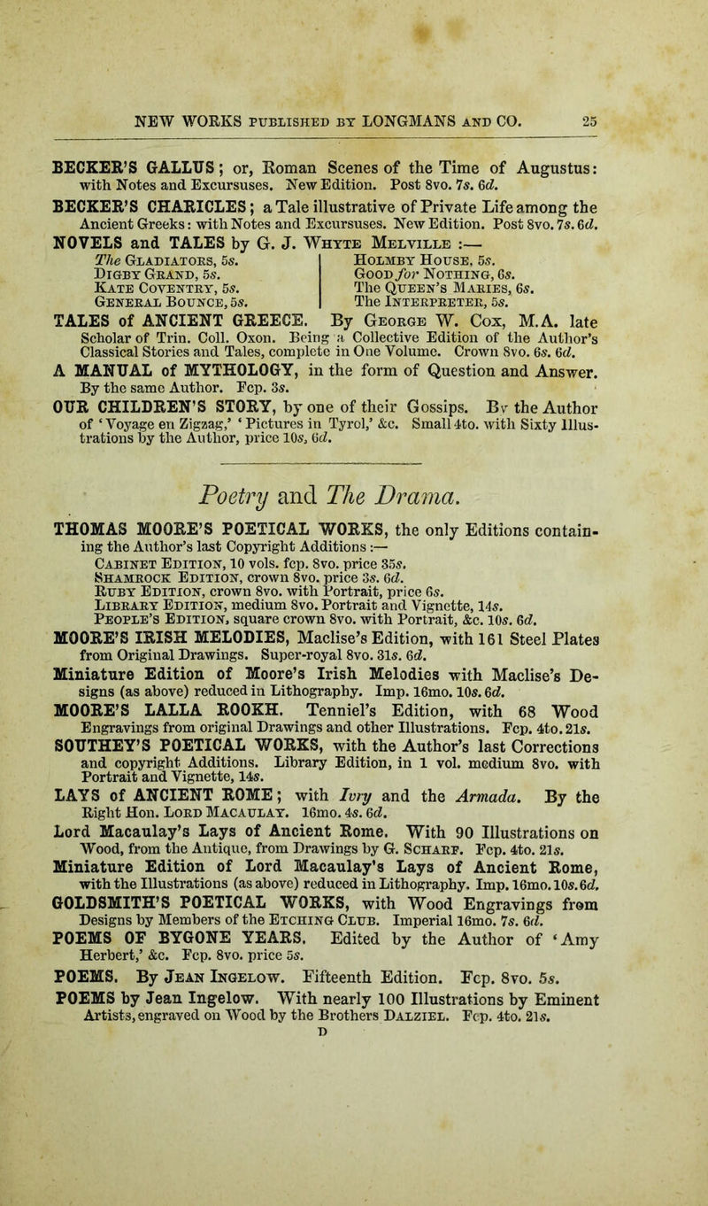 BECKER’S GALLTJS ; or, Roman Scenes of the Time of Augustus: with Notes and Excursuses. New Edition. Post 8vo. 7s. Gd. BECKER’S CHARICLES; a Tale illustrative of Private Life among the Ancient Greeks: with Notes and Excursuses. New Edition. Post 8vo. 7s. 6d. NOVELS and TALES by G. J. Whyte Melville :— Holmby House, 5s. GooD/or Nothing, 6s. The Queen’s Maries, 6s. The Interpreter, 5s. TALES of ANCIENT GREECE. By George W. Cox, M.A. late Scholar of Trin. Coll. Oxon. Being a Collective Edition of the Author’s Classical Stories and Tales, complete in One Volume. Crown 8vo. 6s. 6d. The Gladiators, 5s. Digby Grand, 5s. Kate Coventry, 5s. General Bounce, 5s. A MANUAL of MYTHOLOGY, in the form of Question and Answer. By the same Author. Pep. 3s. OUR CHILDREN’S STORY, by one of their Gossips. Bv the Author of ‘ Voyage en Zigzag,’ * Pictures in Tyrol,’ &c. Small 4to. with Sixty Illus- trations by the Author, price 10s, Gd. Poetry and The Drama. THOMAS MOORE’S POETICAL WORKS, the only Editions contain- ing the Author’s last Copyright Additions:— Cabinet Edition, 10 vols. fcp. 8vo. price 35s. Shamrock Edition, crown 8vo. price 3s. Gd. Ruby Edition, crown 8vo. with Portrait, price 6s. Library Edition, medium 8vo. Portrait and Vignette, 14s. People’s Edition, square crown 8vo. with Portrait, &c. 10s. Gd. MOORE’S IRISH MELODIES, Maclise’s Edition, with 161 Steel Plates from Original Drawings. Super-royal 8vo. 31s. 6d. Miniature Edition of Moore’s Irish Melodies with Maclise’s De- signs (as above) reduced in Lithography. Imp. 16mo. 10s. Gd. MOORE’S LALLA ROOKH. Tenniel’s Edition, with 68 Wood Engravings from original Drawings and other Illustrations. Ecp. 4to. 21s. SOUTHEY’S POETICAL WORKS, with the Author’s last Corrections and copyright Additions. Library Edition, in 1 vol. medium 8vo. with Portrait and Vignette, 14s. LAYS of ANCIENT ROME; with Ivry and the Armada. By the Right Hon. Lord Macaulay. 16mo. 4<s. 6d. Lord Macaulay’s Lays of Ancient Rome. With 90 Illustrations on Wood, from the Antique, from Drawings by G. Schare. Pep. 4to. 21s. Miniature Edition of Lord Macaulay’s Lays of Ancient Rome, with the Illustrations (as above) reduced in Lithography, Imp. 16mo.10s.6d. GOLDSMITH’S POETICAL WORKS, with Wood Engravings from Designs by Members of the Etching Club. Imperial 16mo. 7s. 6d. POEMS OF BYGONE YEARS. Edited by the Author of ‘Amy Herbert,’ &c. Pep. 8vo. price 5s. POEMS. By Jean Ingelow. Fifteenth Edition. Fep. 8vo. 5s. POEMS by Jean Ingelow. With nearly 100 Illustrations by Eminent Artists, engraved on Wood by the Brothers Dalziel. Pep. 4to. 21s. D