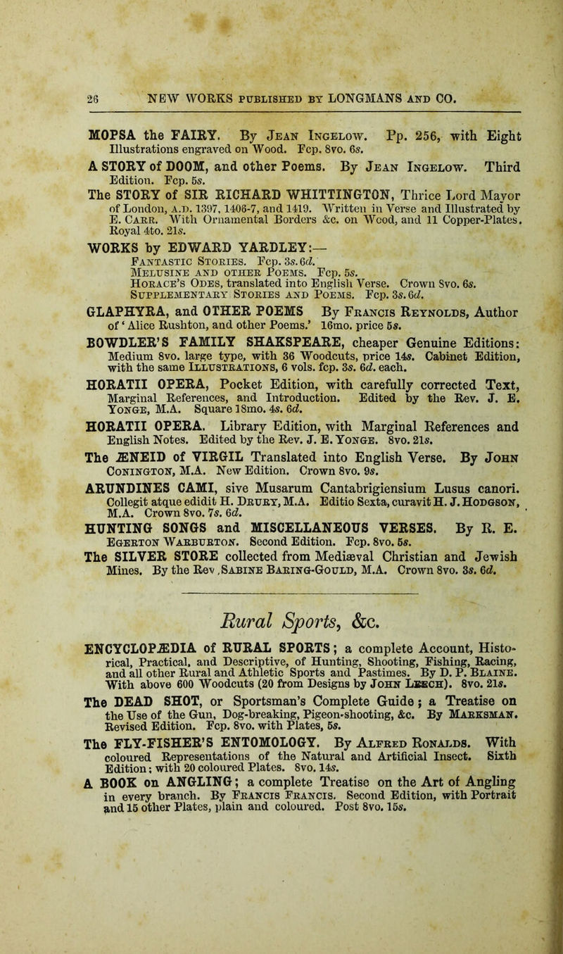MOPSA the FAIRY. By Jean Ingelow. Pp. 256, with Eight Illustrations engraved on Wood. Pep. 8vo. 6s. A STORY of DOOM, and other Poems. By Jean Ingelow. Third Edition. Pep. 5s. The STORY of SIR RICHARD WHITTINGTON, Thrice Lord Mayor of London, a.d. 1397,1406-7, and 1419. Written in Verse and Illustrated by E. Carr. With Ornamental Borders &c. on Wood, and 11 Copper-Plates. Royal 4to. 21s. WORKS by EDWARD YARDLEY:— Fantastic Stories. Pep. 3s. 6d. Melusine and other Poems. Pep. 5s. Horace’s Odes, translated into English Verse. Crown Svo. 6s. Supplementary Stories and Poems. Pep. 3s. 6d. GLAPHYRA, and OTHER POEMS By Francis Reynolds, Author of ‘ Alice Rushton, and other Poems.’ 16mo. price 5s. BOWDLER’S FAMILY SHAKSFEARE, cheaper Genuine Editions: Medium 8vo. large type, with 36 Woodcuts, price 14s. Cabinet Edition, with the same Illustrations, 6 vols. fcp. 3s. 6d. each. HORATII OPERA, Pocket Edition, with carefully corrected Text, Marginal References, and Introduction. Edited by the Rev. J. E. Yonge, M.A. Square 18mo. 4s. 6d. HORATII OPERA. Library Edition, with Marginal References and English Notes. Edited by the Rev. J. E. Yonge. 8vo. 21s. The 2ENEID of VIRGIL Translated into English Verse. By John Conington, M.A. New Edition. Crown 8vo. 9s. ARUNDINES CAMI, sive Musarum Cantabrigiensium Lusus canori. Collegit atque edidit H. Drury, M.A. Editio Sexta, curavit H. J. Hodgson, M.A. Crown 8vo. 7s. 6d. HUNTING SONGS and MISCELLANEOUS VERSES. By R. E. Egerton Warburton. Second Edition. Fcp. 8vo. 5s. The SILVER STORE collected from Mediaeval Christian and Jewish Mines. By the Rev, Sabine Baring-Gould, M.A. Crown 8vo. 3s. 6d. Rural Sports, &c. ENCYCLOPAEDIA of RURAL SPORTS; a complete Account, Histo- rical, Practical, and Descriptive, of Hunting, Shooting, Pishing, Racing, and all other Rural and Athletic Sports and Pastimes. By D. P. Blaine. With above 600 Woodcuts (20 from Designs by John Leech). 8vo. 21s. The DEAD SHOT, or Sportsman’s Complete Guide; a Treatise on the Use of the Gun, Dog-breaking, Pigeon-shooting, &c. By Marksman. Revised Edition. Pep. 8vo. with Plates, 5s. The FLY-FISHER’S ENTOMOLOGY. By Alfred Ronalds. With coloured Representations of the Natural and Artificial Insect. Sixth Edition; with 20 coloured Plates. Svo. 14s. A BOOK on ANGLING; a complete Treatise on the Art of Angling in every branch. By Francis Francis. Second Edition, with Portrait and 15 other Plates, plain and coloured. Post 8vo. 15s.