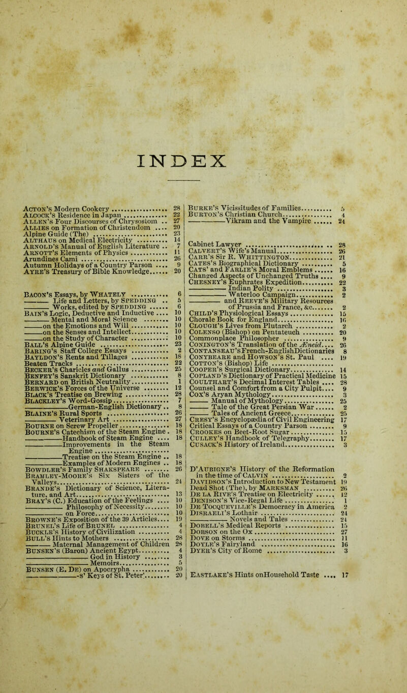 INDEX Acton’s Modern Cookery 28 Alcock’s Residence in Japan 22 Allen’s Four Discourses of Chrysostom .. 27 Allies on Formation of Christendom .... 20 Alpine Guide (The) 23 Althatjs on Medical Electricity 14 Arnold’s Manual of English Literature .. 7 Arnott’s Elements of Physics 11 Arundines Cami 26 Autumn Holidays of a Country Parson .... 9 Ayre’s Treasury of Bible Knowledge 20 Bacon’s Essays, by Whately 6 — Life and Letters, by Spedding .. 5 Works, edited by Speeding 6 Bain’s Logic, Deductive and Inductive .... 10 Mental and Moral Science 10 on the Emotions and Will 10 on the Senses and Intellect 10 on the Study of Character 10 Ball’s Alpine Guide 23 Baring’s Staff College Essays 2 Bayldon’s Rents and Tillages 18 Beaten Tracks 22 Becker’s Charieles and Gallus 25 Beneey’S Sanskrit Dictionary 8 Bernard on British Neutrality 1 Berwick’s Forces of the Universe 12 Black’s Treatise on Brewing 28 Blackley’s Word-Gossip 7 German-English Dictionary.. 8 Blaine’s Rural Sports 26 Veterinary Art 27 Bourne on Screw Propeller 18 Bourne’s Catechism of the Steam Engine. 1.8 Handbook of Steam Engine .... 18 Improvements in the Steam Engine Treatise on the Steam Engine .. 18 Examples of Modern Engines .. 18 Bowdler’s Family Shakspeare 26 Bramley-Mooiie’s Six Sisters of the Valleys 24 Brande’s Dictionary of Science, Litera- ture, and Art 13 Bray’s (C.) Education of the Feelings .... 10 Philosophy of Necessity 10 on Force 10 Browne’s Exposition of the 39 Articles.... 19 BRUNEL’SLifeofBRUNEL 4 Buckle’s History of Civilization 4 Bull’s Hints to Mothers 28 Maternal Management of Children 28 Bunsen’s (Baron) Ancient Egypt 4 God in History 3 Memoirs 5 Bunsen (E. De) on Apocrypha 20 -s’Keys of St. Peter'........ 20 Burke’s Vicissitudes of Families Burton’s Christian Church 4 Vikram and the Vampire 24 Cabinet Lawyer ...j 28 Calvert’s Wife’s Manual 26 Carr’s Sir R. Whittington 21 Cates’s Biographical Dictionary 5 Cats’ and Farlie’s Moral Emblems 16 Changed Aspects of Unchanged Truths .... 9 Chesney’s Euphrates Expedition 22 Indian Polity 3 Waterloo Campaign 2 and Reeve’s Military Resources of Prussia and France, &c 2 Child’s Physiological Essays 15 Chorale Book for England 10 Clough’s Lives from Plutarch 2 Colenso (Bishop) on Pentateuch 20 Commonplace Philosopher 9 Conington’S Translation of the sEneid.... 26 CONTANSEAU’sFrench-EnglishDictionaries 8 CONYBEARE and Howson’s St. Paul 19 Cotton’s (Bishop) Life Cooper’s Surgical Dictionary 14 Copland’s Dictionary of Practical Medicine 15 COULTHART’S Decimal Interest Tables .... 28 Counsel and Comfort from a City Pulpit 9 COX’S Aryan Mythology 3 Manual of Mythology 25 Tale of the Great Persian War 2 Tales of Ancient Greece 25 Cresy’s Encyclopaedia of Civil Engineering 17 Critical Essays of a Country Parson 9 Crookes on Beet-Root Sugar 15 Culley’S Handbook of Telegraphy 17 Cusack’s History of Ireland 3 in the time of Calvin 2 Davidson’s Introduction to New Testament 19 Dead Shot (The), by Marksman 26 De la Rive's Treatise on Electricity 12 Denison’s Vice-Regal Life 1 De Tocqueville’s Democracy in America 2 Disraeli’s Lothair 24 Novels and Tales 24 Dobell’s Medical Reports 15 Dobson on the Ox 27 Dove on Storms ) l Doyle’s Fairyland 16 Dyer’s City of Rome 3 Eastlake’s Hints onHousehold Taste .... 17