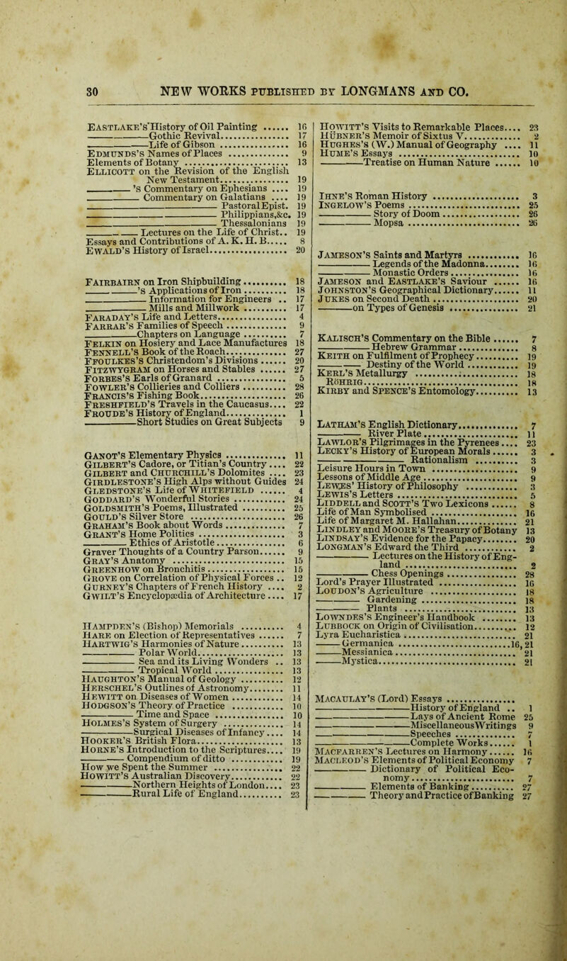 EASTLAKE’s'History of Oil Painting Gothic Revival Life of Gibson Edmunds’s Names of Places Elements of Botany Ellicott on the Revision of the English New Testament ’s Commentary on Ephesians .... Commentary on Galatians PastoralEpist. Philippians,&c. Thessalonians Lectures on the Life of Christ.. Essays and Contributions of A. K. H. B Ewald’s History of Israel If, 17 16 13 19 19 19 19 19 19 19 8 20 FairbAIRN on Iron Shipbuilding 18 ’S Applications of Iron 18 Information for Engineers .. 17 Mills and Mill work 17 Faraday’s Life and Letters... 4 Farrar’s Families of Speech 9 Chapters on Language 7 Felkin on Hosiery and Lace Manufactures 18 Fennell’s Book of the Roach 27 Ffoulkes’S Christendom’s Divisions 20 Fitzwygram on Horses and Stables 27 Forbes’s Earls of Granard 5 Fowler’s Collieries and Colliers 28 Francis’s Fishing Book 26 Freshpield’s Travels in the Caucasus.... 22 Froude’s History of England 1 Short Studies on Great Subjects 9 Ganot’s Elementary Physics 11 Gilbert’s Cadore, or Titian’s Country.... 22 Gilbert and Churchill’s Dolomites .... 23 Girdlestone’s High Alps without Guides 24 Gledstone’s Life of Whitepield 4 Goddard’s Wonderful Stories 24 Goldsmith’s Poems, Illustrated 25 Gould’s Silver Store 26 Graham’s Book about Words 7 Grant’s Home Politics 3 Ethics of Aristotle 6 Graver Thoughts of a Country Parson 9 Gray’s Anatomy 15 Greenhow on Bronchitis 15 Grove on Correlation of Physical Forces .. 12 Gurney’s Chapters of French History 2 G wilt’s Encyclopaedia of Architecture.... 17 Hampden’s (Bishop) Memorials 4 Hare on Election of Representatives 7 IIartwig’s Harmonies of Nature 13 Polar World 13 Sea and its Living Wonders .. 13 Tropical World 13 Haughton’s Manual of Geology 12 IIerschel’s Outlines of Astronomy 11 Hewitt on Diseases of Women 14 Hodgson’s Theory, of Practice 10 Time and Space 10 Holmes’s System of Surgery 14 Surgical Diseases of Infancy 14 Hooker’s British Flora 13 Horne’s Introduction to the Scriptures.... 19 Compendium of ditto 19 How we Spent the Summer 22 HOWITT’S Australian Discovery 22 Northern Heights of London.... 23 Rural Life of England 23 Howitt’s Visits to Remarkable Places.... 23 Hubner’S Memoir of Sixtus V 2 Hughes’s (W.) Manual of Geography .... 11 Hume’s Essays 10 Treatise on Human Nature 10 Ihne’s Roman History 3 Ingelow’s Poems 25 Story of Doom 26 Mopsa 26 Jameson’s Saints and Martyrs 16 Legends of the Madonna 16 Monastic Orders 16 Jameson and Eastlake’s Saviour 16 Johnston’s Geographical Dictionary 11 Jukes on Second Death 20 on Types of Genesis 21 Kalisch’s Commentary on the Bible 7 Hebrew Grammar 8 Keith on Fulfilment of Prophecy 19 Destiny of the World 19 Kerl’s Metallurgy : 18 ROhrig 18 Kirby and Spence’s Entomology 13 Latham’s E nglish Dictionary 7 River Plate 11 Lawlor’s Pilgrimages in the Pyrenees.... 23 Lecky’s History of European Morals 3 Rationalism 3 Leisure Hours in Town 9 Lessons of Middle Age 9 Lewes’ History of Philosophy 3 Lewis’s Letters 5 Liddell and Scott’s Two Lexicons 8 Life of Man Symbolised ig Life of Margaret M. Hallahan 21 Lindley and Moore’s Treasury of Botany 13 Lindsay’s Evidence for the Papacy 20 Longman’s Edward the Third 2 Lectures on the History of Eng- land 2 Chess Openings 28 Lord’s Prayer Illustrated ig Loudon’s Agriculture is Gardening 18 Plants 13 Lowndes’s Engineer’s Handbook 13 Lubbock on Origin of Civilisation 12 Lyra Eucharistica 21 —Germanica 16,21 Messianica 21 Mystica 21 MACAULAY’S (Lord) Essays History of England .. Lays of Ancient Rome MiscellaneousWritings Speeches Complete Works Macfarren’s Lectures on Harmony Macleod’s Elements of Political Economy Dictionary of Political Eco- nomy Elements of Banking Theory and Practice of Banking 1 25 9 1 IG 7 7 27