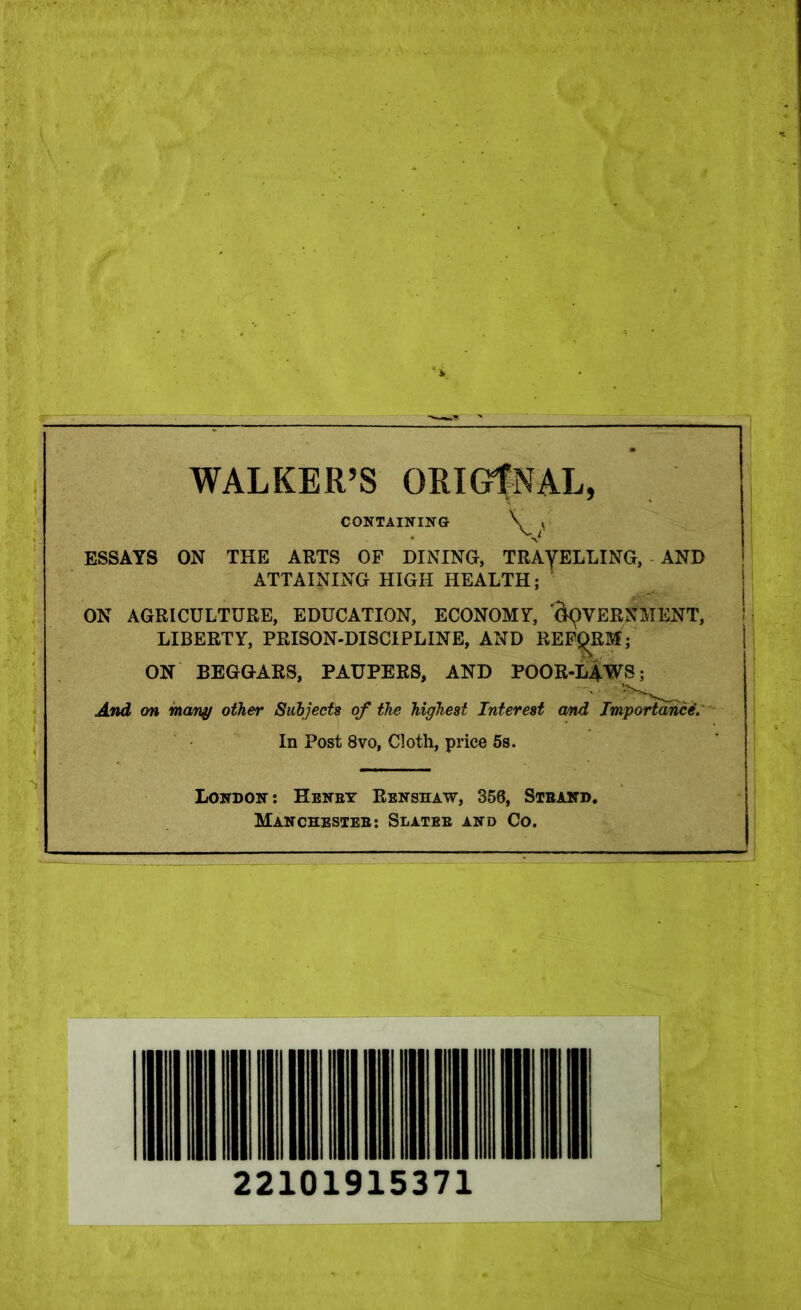 WALKER’S ORIGINAL, CONTAINING k ESSAYS ON THE ARTS OF DINING, TRAYELLING, AND ATTAINING HIGH HEALTH; ON AGRICULTURE, EDUCATION, ECONOMY, CAVERNMENT, LIBERTY, PRISON-DISCIPLINE, AND REFORM; ON BEGGARS, PAUPERS, AND POOR-LAWS; And on many other Subjects of the highest Interest cmd Importance. In Post 8vo, Cloth, price 5s. London: Henby Renshaw, 356, Stband. Manchesteb: Slatee and Co.