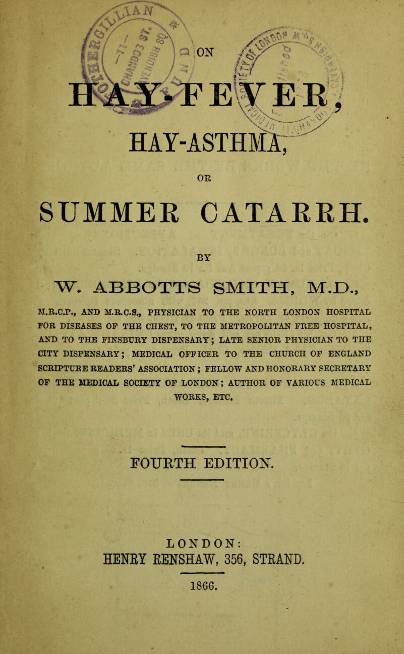 BY W. ABBOTTS SMITH, M.JD., M.R.C.P., AND M.R.C.S., PHYSICIAN TO THE NORTH LONDON HOSPITAL FOR DISEASES OF THE CHEST, TO THE METROPOLITAN FREE HOSPITAL, AND TO THE FINSBURY DISPENSARY; LATE SENIOR PHYSICIAN TO THE CITY DISPENSARY; MEDICAL OFFICER TO THE CHURCH OF ENGLAND SCRIPTURE READERS’ ASSOCIATION ; FELLOW AND HONORARY SECRETARY OF THE MEDICAL SOCIETY OF LONDON; AUTHOR OF VARIOUS MEDICAL WORKS, ETC. FOURTH EDITION. LONDON: HENRY RENSHAW, 356, STRAND. 1866,