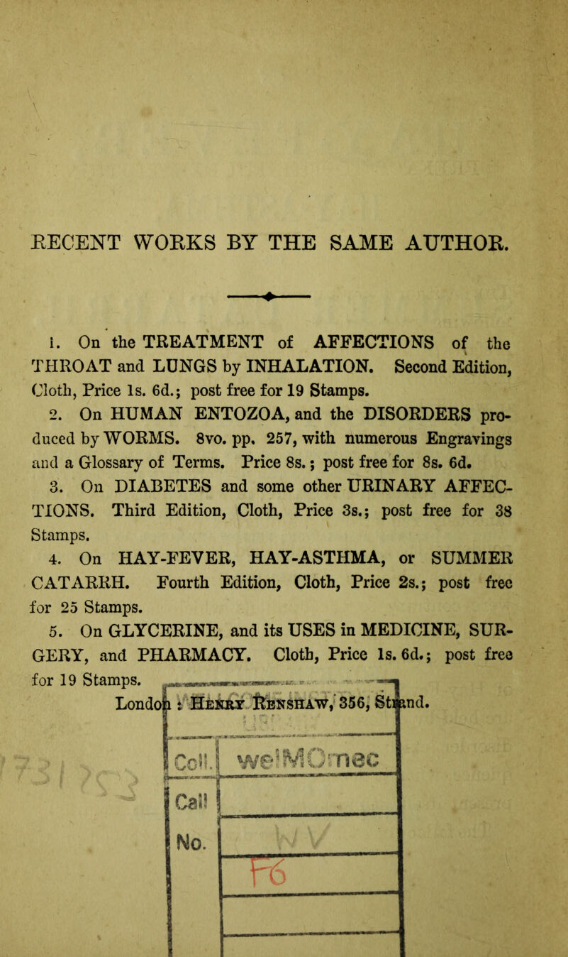 RECENT WORKS BY THE SAME AUTHOR. 1. On the TREATMENT of AFFECTIONS of the THROAT and LUNGS by INHALATION. Second Edition, Cloth, Price Is. 6d.; post free for 19 Stamps. 2. On HUMAN ENTOZOA, and the DISORDERS pro- duced by WORMS. 8vo. pp. 257, with numerous Engravings and a Glossary of Terms. Price 8s.; post free for 8s. 6d. 3. On DIABETES and some other URINARY AFFEC- TIONS. Third Edition, Cloth, Price 3s.; post free for 38 Stamps. 4. On HAY-FEVER, HAY-ASTHMA, or SUMMER CATARRH. Fourth Edition, Cloth, Price 2s.; post free for 25 Stamps. 5. On GLYCERINE, and its USES in MEDICINE, SUR- GERY, and PHARMACY. Cloth, Price Is. 6d.; post free for 19 Stamps. Londoh t Henry Renshaw, 356, Staid. Ceil. we?MO’'nec Cal!I No. TcT