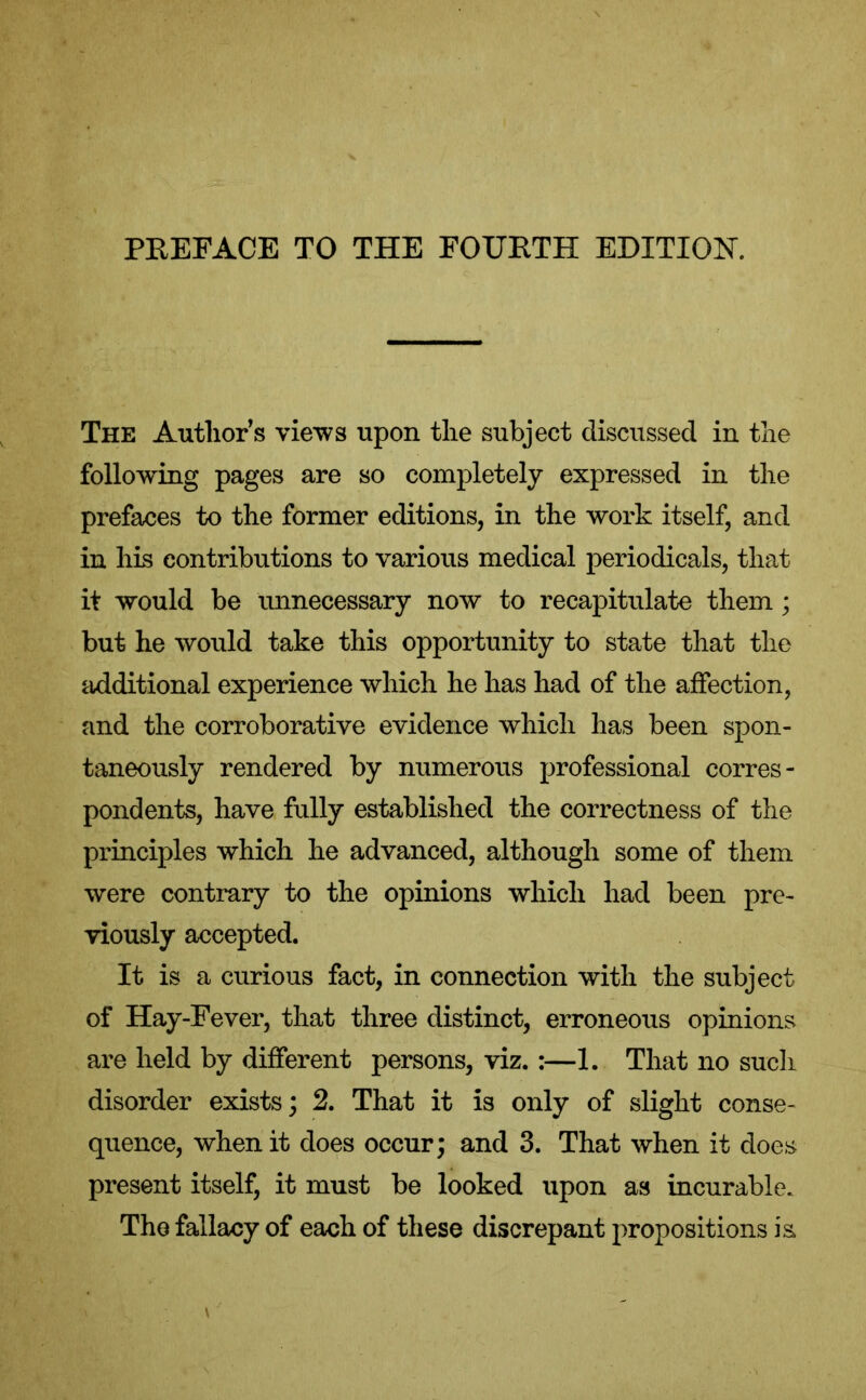 The Author’s views upon the subject discussed in the following pages are so completely expressed in the prefaces to the former editions, in the work itself, and in his contributions to various medical periodicals, that it would be unnecessary now to recapitulate them ; but he would take this opportunity to state that the additional experience which he has had of the affection, and the corroborative evidence which has been spon- taneously rendered by numerous professional corres- pondents, have fully established the correctness of the principles which he advanced, although some of them were contrary to the opinions which had been pre- viously accepted. It is a curious fact, in connection with the subject of Hay-Fever, that three distinct, erroneous opinions are held by different persons, viz. :—1. That no such disorder exists; 2. That it is only of slight conse- quence, when it does occur; and 3. That when it does present itself, it must be looked upon as incurable. The fallacy of each of these discrepant propositions is