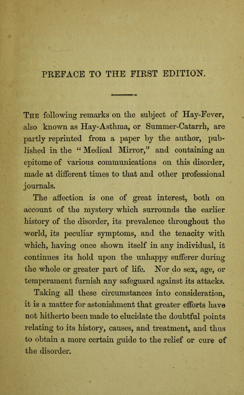 The following remarks on the subject of Hay-Fever, also known as Hay-Astlima, or Summer-Catarrh, are partly reprinted from a paper by the author, pub- lished in the “ Medical Mirror,” and containing an epitome of various communications on this disorder, made at different times to that and other professional journals. The affection is one of great interest, both on account of the mystery which surrounds the earlier history of the disorder, its prevalence throughout the world, its peculiar symptoms, and the tenacity with which, having once shown itself in any individual, it continues its hold upon the unhappy sufferer during the whole or greater part of life. Nor do sex, age, or temperament furnish any safeguard against its attacks. Taking all these circumstances into consideration, it is a matter for astonishment that greater efforts have not hitherto been made to elucidate the doubtful points relating to its history, causes, and treatment, and thus to obtain a more certain guide to the relief or cure of the disorder.