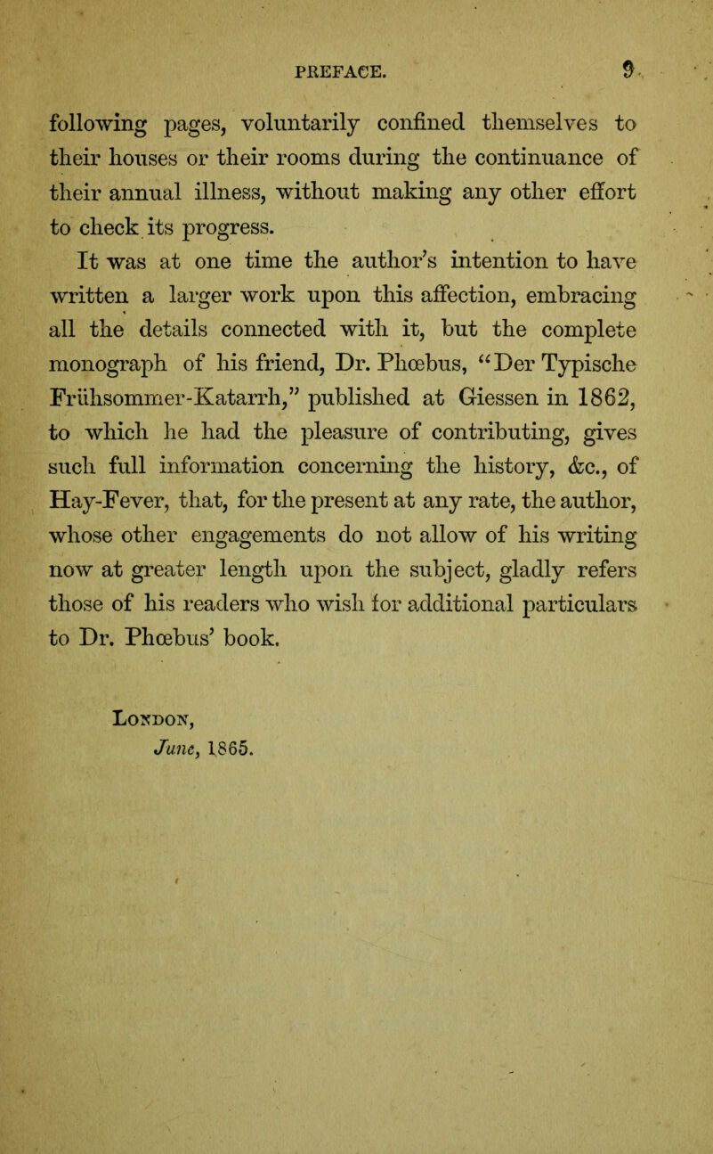 following pages, voluntarily confined themselves to their houses or their rooms during the continuance of their annual illness, without making any other effort to check its progress. It was at one time the author’s intention to have written a larger work upon this affection, embracing all the details connected with it, but the complete monograph of his friend, Dr. Phoebus, “Der Typische Friihsommer-Katarrh,” published at Giessen in 1862, to which he had the pleasure of contributing, gives such full information concerning the history, &c., of Hay-Fever, that, for the present at any rate, the author, whose other engagements do not allow of his writing now at greater length upon the subject, gladly refers those of his readers who wish for additional particulars to Dr. Phoebus’ book. London, June, 1865.