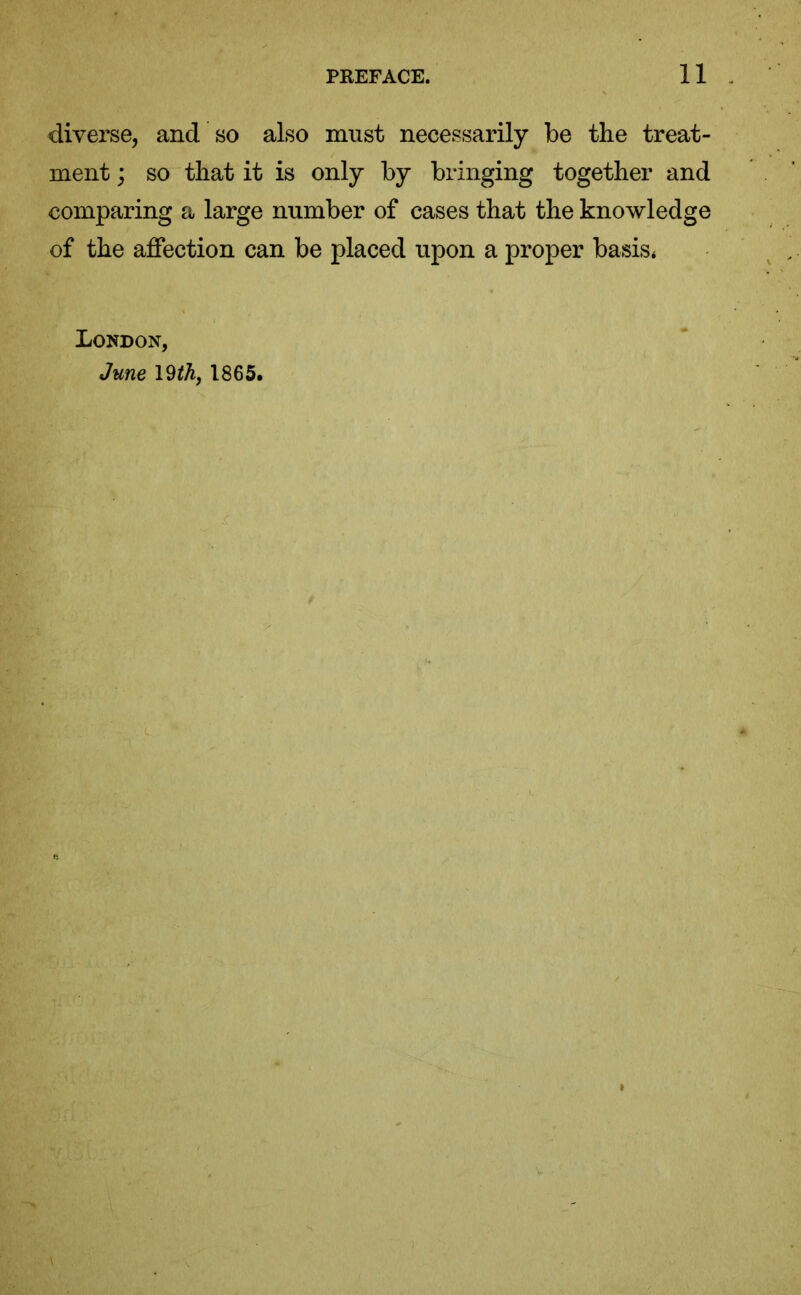 diverse, and so also must necessarily be the treat- ment ; so that it is only by bringing together and comparing a large number of cases that the knowledge of the affection can be placed upon a proper basis* London,