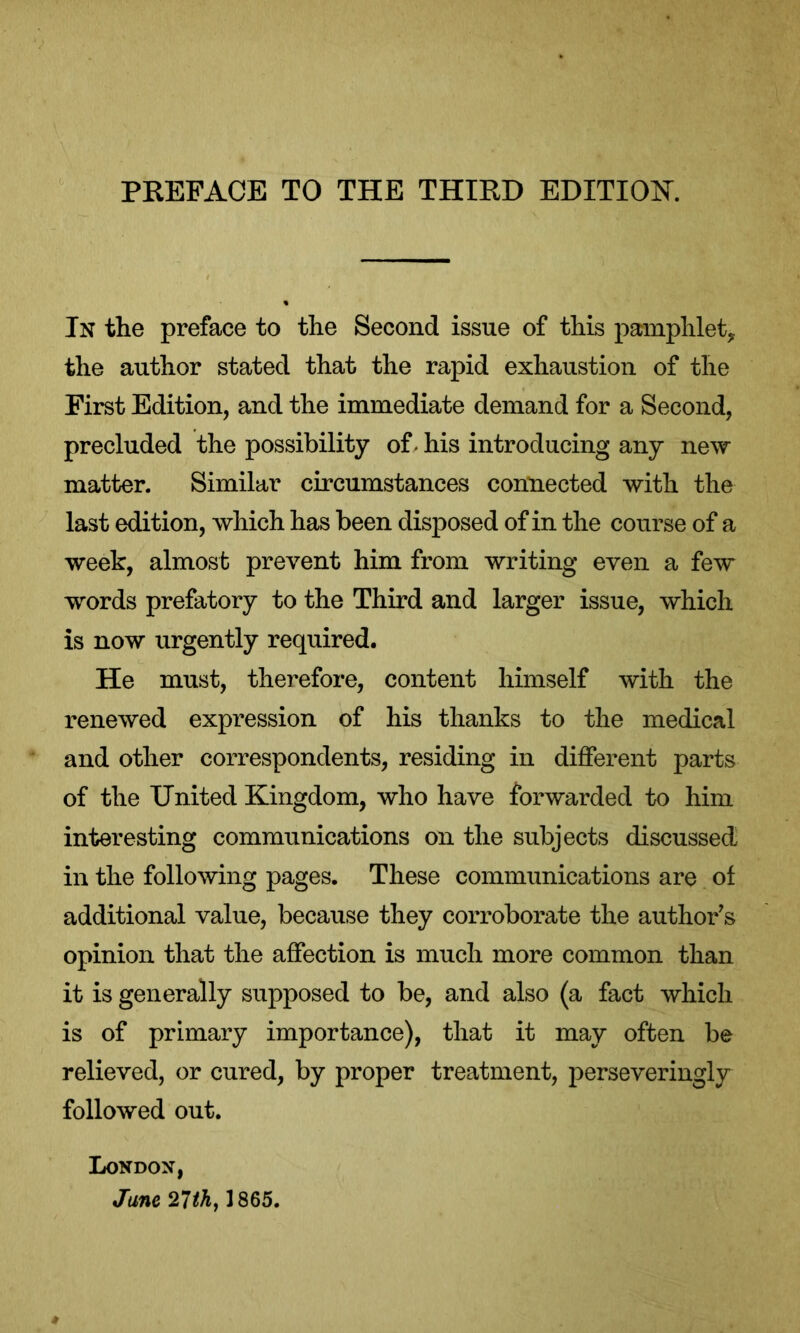 In the preface to the Second issue of this pamphlet,, the author stated that the rapid exhaustion of the First Edition, and the immediate demand for a Second, precluded the possibility of. his introducing any new matter. Similar circumstances connected with the last edition, which has been disposed of in the course of a week, almost prevent him from writing even a few words prefatory to the Third and larger issue, which is now urgently required. He must, therefore, content himself with the renewed expression of his thanks to the medical and other correspondents, residing in different parts of the United Kingdom, who have forwarded to him interesting communications on the subjects discussed in the following pages. These communications are of additional value, because they corroborate the author's opinion that the affection is much more common than it is generally supposed to be, and also (a fact which is of primary importance), that it may often be relieved, or cured, by proper treatment, perseveringly followed out. London, Jane 27th, 1865.