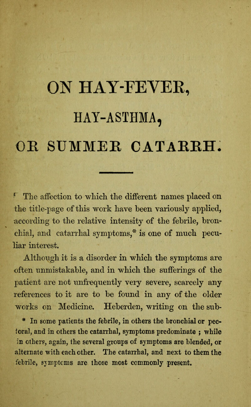 ON HAY-FEVER, HAY-ASTHMA, OR SUMMER CATARRH. f The affection to which the different names placed on the title-page of this work have been variously applied, according to the relative intensity of the febrile, bron- chial, and catarrhal symptoms,* is one of much pecu- liar interest. Although it is a disorder in which the symptoms are often unmistakable, and in which the sufferings of the patient are not unfrequently very severe, scarcely any references to it are to be found in any of the older works on Medicine. Heberden, writing on the sub- * In some patients the febrile, in others the bronchial or pec- toral, and in others the catarrhal, symptoms predominate ; while in others, again, the several groups of symptoms are blended, or alternate with each other. The catarrhal, and next to them the febrile, sjmptcms are those most commonly present.