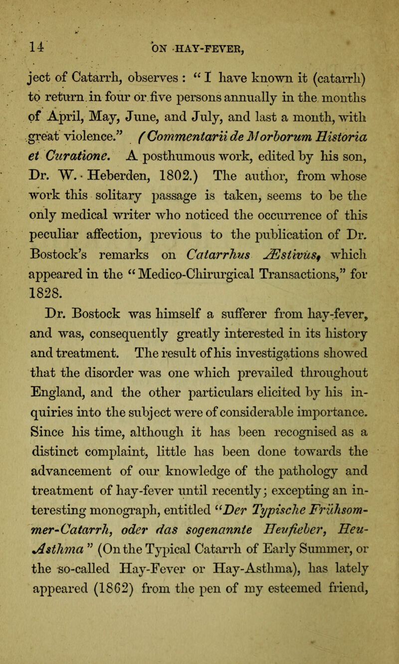 ject of Catarrh, observes : “ I have known it (catarrh) to return, in four or five persons annually in the months of April, May, June, and July, and last a month, with great violence.” ( Commentarii de ftlorborum Historia et Curatione. A posthumous work, edited by his son, Dr. W. * Heberden, 1802.) The author, from whose work this solitary passage is taken, seems to be the only medical writer who noticed the occurrence of this peculiar affection, previous to the publication of Dr. Bostock’s remarks on Catarrhus 2Estivus9 which appeared in the “ Medico-Chirurgical Transactions,” for 1828. Dr. Bostock was himself a sufferer from hay-fever, and was, consequently greatly interested in its history and treatment. The result of his investigations showed that the disorder was one which prevailed throughout England, and the other particulars elicited by his in- quiries into the subject were of considerable importance. Since his time, although it has been recognised as a distinct complaint, little has been done towards the advancement of our knowledge of the pathology and treatment of hay-fever until recently; excepting an in- teresting monograph, entitled uDer Typische Frilhsom- mer-Catarrh, oder das sogenannte HevfiebeiHeu- Asthma ” (On the Typical Catarrh of Early Summer, or the so-called Hay-Fever or Hay-Asthma), has lately appeared (1862) from the pen of my esteemed friend,