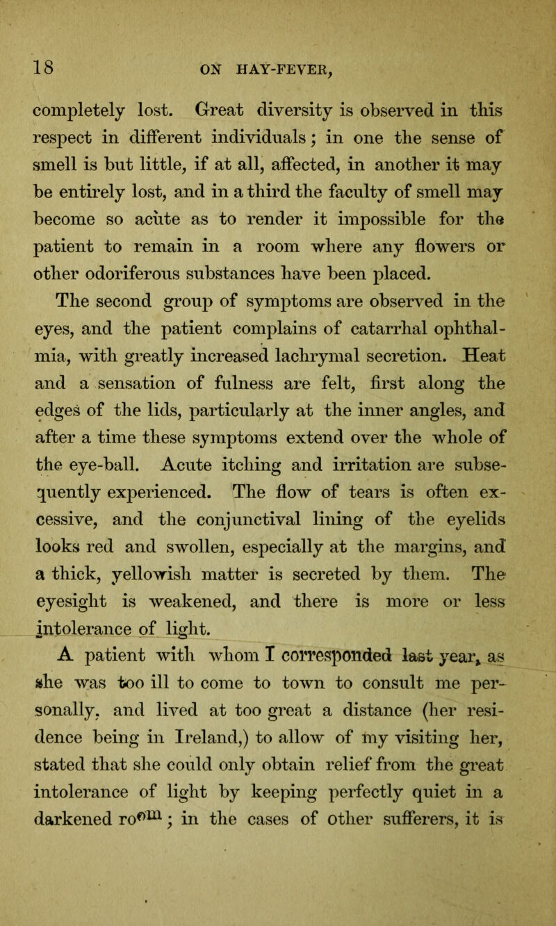 completely lost. Great diversity is observed in this respect in different individuals; in one the sense of smell is but little, if at all, affected, in another it may be entirely lost, and in a third the faculty of smell may become so acute as to render it impossible for the patient to remain in a room where any flowers or other odoriferous substances have been placed. The second group of symptoms are observed in the eyes, and the patient complains of catarrhal ophthal- mia, with greatly increased lachrymal secretion. Heat and a sensation of fulness are felt, first along the edges of the lids, particularly at the inner angles, and after a time these symptoms extend over the whole of the eye-ball. Acute itching and irritation are subse- quently experienced. The flow of tears is often ex- cessive, and the conjunctival lining of the eyelids looks red and swollen, especially at the margins, and a thick, yellowish matter is secreted by them. The eyesight is weakened, and there is more or less intolerance of light. A patient with whom I corresponded last year* as ahe was too ill to come to town to consult me per- sonally, and lived at too great a distance (her resi- dence being in Ireland,) to allow of my visiting her, stated that she could only obtain relief from the great intolerance of light by keeping perfectly quiet in a darkened ro0111; in the cases of other sufferers, it is