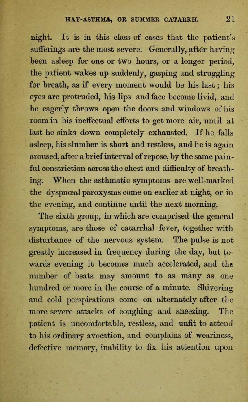 night. It is in this class of cases that the patient’s sufferings are the most severe. Generally, after having been asleep for one or two hours, or a longer period, the patient wakes up suddenly, gasping and struggling for breath, as if every moment would be his last; his eyes are protruded, his lips and face become livid, and he eagerly throws open the doors and windows of his room in his ineffectual efforts to get more air, until at last he sinks down completely exhausted. If he falls asleep, his slumber is short and restless, and he is again aroused, after a brief interval of repose, by the same pain- ful constriction across the chest and difficulty of breath- ing. When the asthmatic symptoms are well-marked the dyspnceal paroxysms come on earlier at night, or in the evening, and continue until the next morning. The sixth group, in which are comprised the general symptoms, are those of catarrhal fever, together with disturbance of the nervous system. The pulse is not greatly increased in frequency during the day, but to- wards evening it becomes much accelerated, and the number of beats may amount to as many as one hundred or more in the course of a minute. Shivering and cold perspirations come on alternately after the more severe attacks of coughing and sneezing. The patient is uncomfortable, restless, and unfit to attend to his ordinary avocation, and complains of weariness, defective memory, inability to fix his attention upon