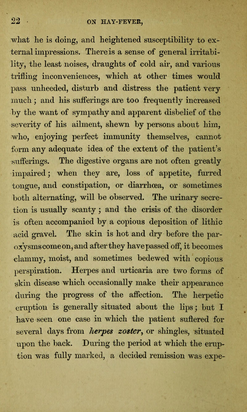 what lie is doing, and heightened susceptibility to ex- ternal impressions. There is a sense of general irritabi- lity, the least noises, draughts of cold air, and various trifling inconveniences, which at other times would pass unheeded, disturb and distress the patient very much; and his sufferings are too frequently increased by the want of sympathy and apparent disbelief of the severity of his ailment, shewn by persons about him, who, enjoying perfect immunity themselves, cannot form any adequate idea of the extent of the patient’s sufferings. The digestive organs are not often greatly impaired; when they are, loss of appetite, furred tongue, and constipation, or diarrhoea, or sometimes both alternating, will be observed. The urinary secre- tion is usually scanty; and the crisis of the disorder is often accompanied by a copious deposition of lithic acid gravel. The skin is hot and dry before the par- oxysms come on, and after they have passed off, it becomes clammy, moist, and sometimes bedewed with copious perspiration. Herpes and urticaria are two forms of skin disease which occasionally make their appearance during the progress of the affection. The herpetic eruption is generally situated about the lips; but I have seen one case in which the patient suffered for several days from herpes zoster, or shingles, situated upon the back. During the period at which the erup- tion was fully marked, a decided remission was expe-