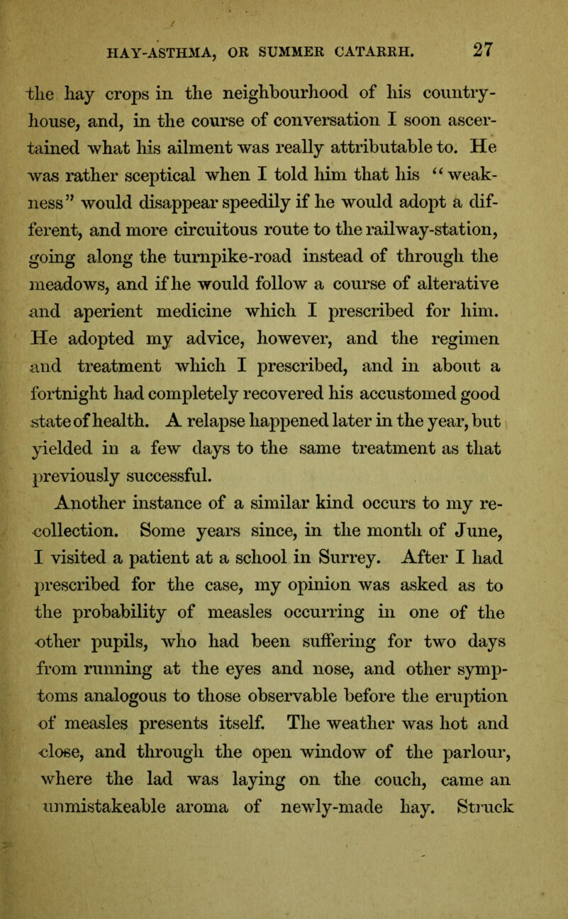 tlie hay crops in the neighbourhood of his country- house, and, in the course of conversation I soon ascer- tained what his ailment was really attributable to. He was rather sceptical when I told him that his u weak- ness” would disappear speedily if he would adopt a dif- ferent, and more circuitous route to the railway-station, going along the turnpike-road instead of through the meadows, and if he would follow a course of alterative and aperient medicine which I prescribed for him. He adopted my advice, however, and the regimen and treatment which I prescribed, and in about a fortnight had completely recovered his accustomed good state of health. A relapse happened later in the year, but yielded in a few days to the same treatment as that previously successful. Another instance of a similar kind occurs to my re- collection. Some years since, in the month of June, I visited a patient at a school in Surrey. After I had prescribed for the case, my opinion was asked as to the probability of measles occurring in one of the other pupils, who had been suffering for two days from running at the eyes and nose, and other symp- toms analogous to those observable before the eruption of measles presents itself. The weather was hot and close, and through the open window of the parlour, where the lad was laying on the couch, came an urimistakeable aroma of newly-made hay. Struck