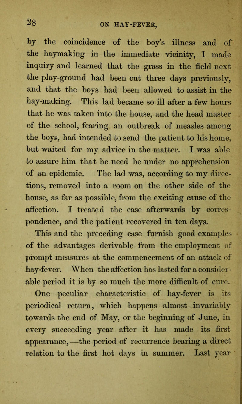 by the coincidence of the boy’s illness and of the haymaking in the immediate vicinity, I made inquiry and learned that the grass in the field next the play-ground had been cut three days previously, and that the boys had been allowed to assist in the hay-making. This lad became so ill after a few hours that he was taken into the house, and the head master of the school, fearing an outbreak of measles among the boys, had intended to send the patient to his home, but waited for my advice in the matter. I was able to assure him that he need be under no apprehension of an epidemic. The lad was, according to my direc- tions, removed into a room on the other side of the house, as far as possible, from the exciting cause of the affection. I treated the case afterwards by corres- pondence, and the patient recovered in ten days. This and the preceding case furnish good examples of the advantages derivable from the employment of prompt measures at the commencement of an attack of hay-fever. When the affection has lasted for a consider- able period it is by so much the more difficult of cure. One peculiar characteristic of liay-fever is its periodical return, which happens almost invariably towards the end of May, or the beginning of June, in every succeeding year after it has made its first appearance,—the period of recurrence bearing a direct relation to the first hot days in summer. Last year