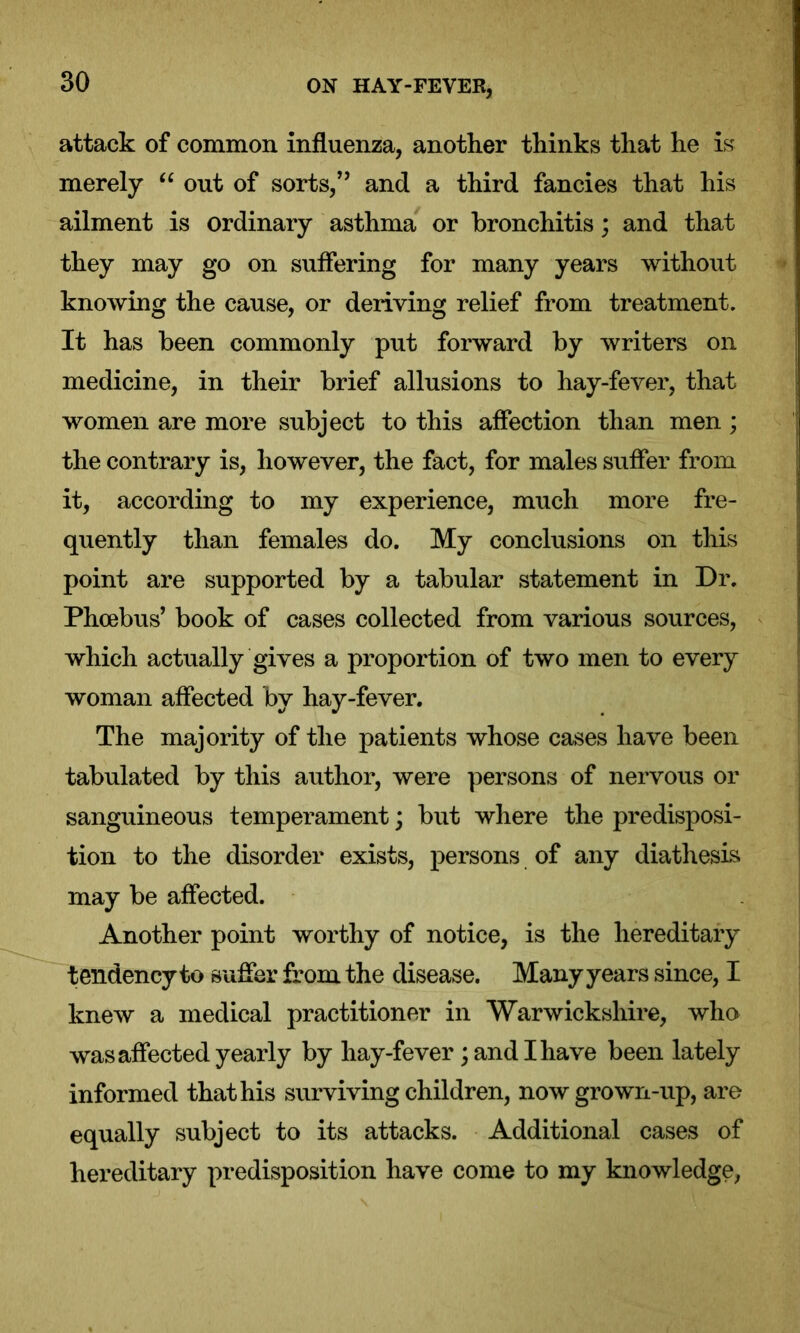attack of common influenza, another thinks that he is merely “ out of sorts,” and a third fancies that his ailment is ordinary asthma or bronchitis; and that they may go on suffering for many years without knowing the cause, or deriving relief from treatment. It has been commonly put forward by writers on medicine, in their brief allusions to hay-fever, that women are more subject to this affection than men ; the contrary is, however, the fact, for males suffer from it, according to my experience, much more fre- quently than females do. My conclusions on this point are supported by a tabular statement in Dr. Phoebus’ book of cases collected from various sources, which actually gives a proportion of two men to every woman affected by hay-fever. The majority of the patients whose cases have been tabulated by this author, were persons of nervous or sanguineous temperament; but where the predisposi- tion to the disorder exists, persons of any diathesis may be affected. Another point worthy of notice, is the hereditary tendency to suffer from the disease. Many years since, I knew a medical practitioner in Warwickshire, who was affected yearly by hay-fever; and I have been lately informed that his surviving children, now grown-up, are equally subject to its attacks. Additional cases of hereditary predisposition have come to my knowledge,