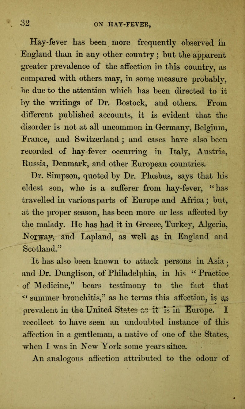Hay-fever has been more frequently observed in England than in any other country; but the apparent greater prevalence of the affection in this country, as compared with others may, in some measure probably, be due to the attention which has been directed to it by the writings of Dr. Bostock, and others. From different published accounts, it is evident that the disoider is not at all uncommon in Germany, Belgium, France, and Switzerland ; and cases have also been recorded of hay-fever occurring in Italy, Austria, Russia, Denmark, and other European countries. Dr. Simpson, quoted by Dr. Phoebus, says that his eldest son, who is a sufferer from hay-fever, “has travelled in various parts of Europe and Africa; but, at the proper season, has been more or less affected by the malady. He has had it in Greece, Turkey, Algeria, Norway, and Lapland, as well as in England and Scotland.” It has also been known to attack persons in Asia • and Dr. Dunglison, of Philadelphia, in his “ Practice of Medicine,” bears testimony to the fact that <( summer bronchitis,” as he terms this affection, is as prevalent in the United States as it is In Europe. I recollect to have seen an undoubted instance of this affection in a gentleman, a native of one of the States, when I was in New York some years since. An analogous affection attributed to the odour of