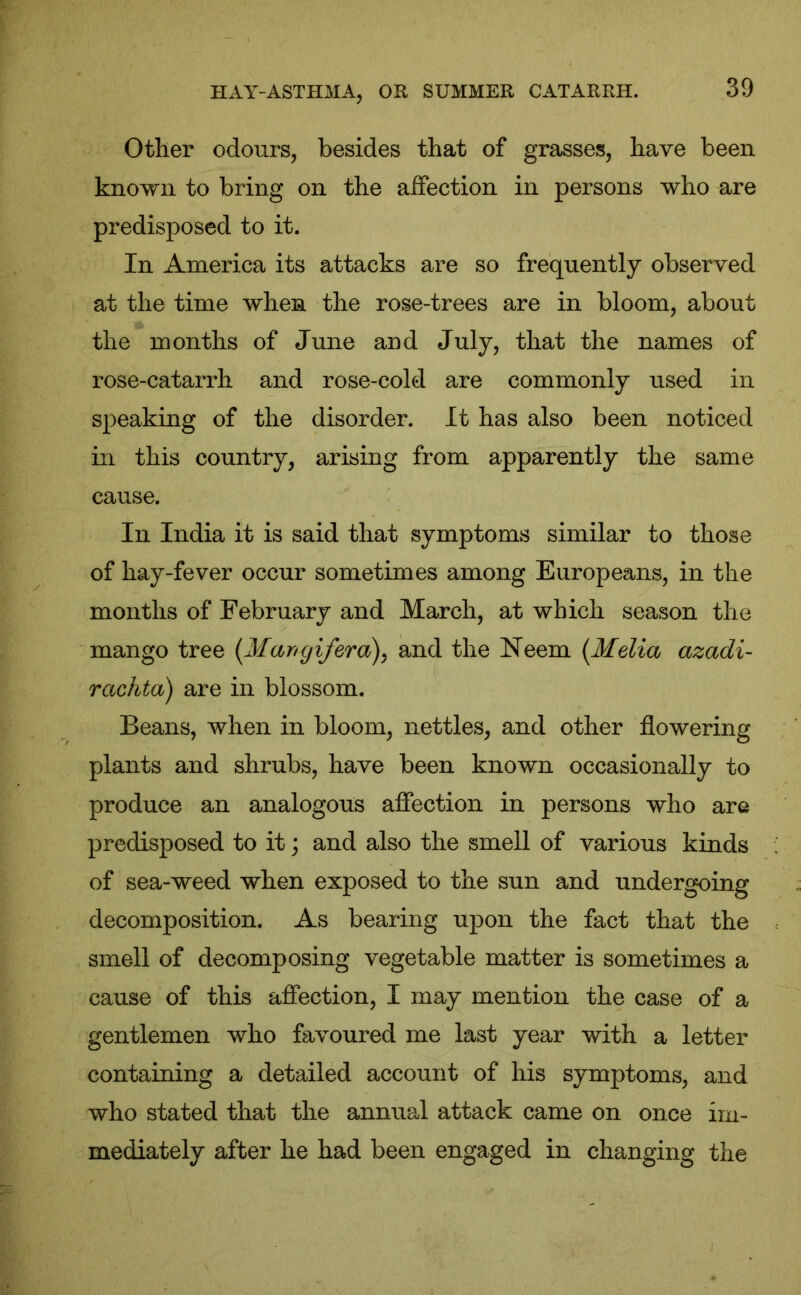 Other odours, besides that of grasses, have been known to bring on the affection in persons who are predisposed to it. In America its attacks are so frequently observed at the time when, the rose-trees are in bloom, about the months of June and July, that the names of rose-catarrh and rose-cold are commonly used in speaking of the disorder. It has also been noticed in this country, arising from apparently the same cause. In India it is said that symptoms similar to those of hay-fever occur sometimes among Europeans, in the months of February and March, at which season the mango tree (Man gif era), and the Neem (Melia azadi- rachta) are in blossom. Beans, when in bloom, nettles, and other flowering plants and shrubs, have been known occasionally to produce an analogous affection in persons who are predisposed to it; and also the smell of various kinds of sea-weed when exposed to the sun and undergoing decomposition. As bearing upon the fact that the smell of decomposing vegetable matter is sometimes a cause of this affection, I may mention the case of a gentlemen who favoured me last year with a letter containing a detailed account of his symptoms, and who stated that the annual attack came on once im- mediately after he had been engaged in changing the
